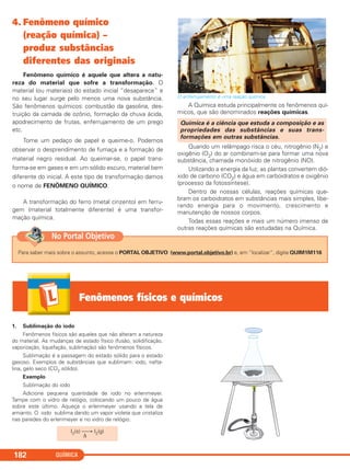 QUÍMICA182
4. Fenômeno químico
(reação química) –
produz substâncias
diferentes das originais
Fenômeno químico é aquele que altera a natu-
reza do material que sofre a transformação. O
material (ou materiais) do estado inicial “desaparece” e
no seu lugar surge pelo menos uma nova substância.
São fenômenos químicos: combustão da gasolina, des-
truição da camada de ozônio, formação da chuva ácida,
apodrecimento de frutas, enferrujamento de um prego
etc.
Tome um pedaço de papel e queime-o. Podemos
observar o desprendimento de fumaça e a formação de
material negro residual. Ao queimar-se, o papel trans-
forma-se em gases e em um sólido escuro, material bem
diferente do inicial. A este tipo de transformação damos
o nome de FENÔMENO QUÍMICO.
A transformação do ferro (metal cinzento) em ferru-
gem (material totalmente diferente) é uma transfor-
mação química.
O enferrujamento é uma reação química.
A Química estuda principalmente os fenômenos quí-
micos, que são denominados reações químicas.
Quando um relâmpago risca o céu, nitrogênio (N2) e
oxigênio (O2) do ar combinam-se para formar uma nova
substância, chamada monóxido de nitrogênio (NO).
Utilizando a energia da luz, as plantas convertem dió-
xido de carbono (CO2) e água em carboidratos e oxigênio
(processo da fotossíntese).
Dentro de nossas células, reações químicas que-
bram os carboidratos em substâncias mais simples, libe-
rando energia para o movimento, crescimento e
manutenção de nossos corpos.
Todas essas reações e mais um número imenso de
outras reações químicas são estudadas na Química.
Química é a ciência que estuda a composição e as
propriedades das substâncias e suas trans-
formações em outras substâncias.
Fenômenos físicos e químicos
1. Sublimação do iodo
Fenômenos físicos são aqueles que não alteram a natureza
do material. As mudanças de estado físico (fusão, solidificação,
vaporização, liquefação, sublimação) são fenômenos físicos.
Sublimação é a passagem do estado sólido para o estado
gasoso. Exemplos de substâncias que sublimam: iodo, nafta-
lina, gelo seco (CO2 sólido).
Exemplo
Sublimação do iodo
Adicione pequena quantidade de iodo no erlenmeyer.
Tampe com o vidro de relógio, colocando um pouco de água
sobre este último. Aqueça o erlenmeyer usando a tela de
amianto. O iodo sublima dando um vapor violeta que cristaliza
nas paredes do erlenmeyer e no vidro de relógio.
I2(s) ⎯→ I2(g)
Δ
Para saber mais sobre o assunto, acesse o PORTAL OBJETIVO (www.portal.objetivo.br) e, em “localizar”, digite QUIM1M116
No Portal Objetivo
C11A_QUIM_2013_ALICE 10/09/12 12:50 Página 182
 