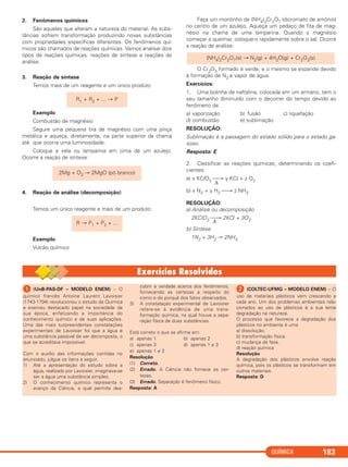 QUÍMICA 183
2. Fenômenos químicos
São aqueles que alteram a natureza do material. As subs-
tâncias sofrem transformação produzindo novas substâncias
com propriedades específicas diferentes. Os fenômenos quí-
micos são chamados de reações químicas. Vamos analisar dois
tipos de reações químicas: reações de síntese e reações de
análise.
3. Reação de síntese
Temos mais de um reagente e um único produto
Exemplo
Combustão de magnésio
Segure uma pequena tira de magnésio com uma pinça
metálica e aqueça, diretamente, na parte superior da chama
até que ocorra uma luminosidade.
Coloque a vela ou lamparina em cima de um azulejo.
Ocorre a reação de síntese:
4. Reação de análise (decomposição)
Temos um único reagente e mais de um produto:
Exemplo
Vulcão químico
Faça um montinho de (NH4)2Cr2O7 (dicromato de amônio)
no centro de um azulejo. Aqueça um pedaço de fita de mag-
nésio na chama de uma lamparina. Quando o magnésio
começar a queimar, coloque-o rapidamente sobre o sal. Ocorre
a reação de análise:
O Cr2O3 formado é verde, e o mesmo se expande devido
à formação de N2 e vapor de água.
Exercícios:
1. Uma bolinha de naftalina, colocada em um armário, tem o
seu tamanho diminuído com o decorrer do tempo devido ao
fenômeno da:
a) vaporização b) fusão c) liquefação
d) combustão e) sublimação
RESOLUÇÃO:
Sublimação é a passagem do estado sólido para o estado ga-
soso.
Resposta: E
2. Classificar as reações químicas, determinando os coefi-
cientes:
a) x KClO3 ⎯→ y KCl + z O2
Δ
b) x N2 + y H2 ⎯→ z NH3
RESOLUÇÃO:
a) Análise ou decomposição
2KClO3 ⎯→ 2KCl + 3O2Δ
b) Síntese
1N2 + 3H2 → 2NH3
2Mg + O2 → 2MgO (pó branco)
R1 + R2 + ... → P
(NH4)2Cr2O7(s) → N2(g) + 4H2O(g) + Cr2O3(s)
R → P1 + P2 + ...
ᕡ (UnB-PAS-DF – MODELO ENEM) – O
químico francês Antoine Laurent Lavoisier
(1743-1794) revolucionou o estudo da Química
e exerceu destacado papel na sociedade de
sua época, enfatizando a importância do
conhecimento químico e de suas aplicações.
Uma das mais surpreendentes constatações
experimentais de Lavoisier foi que a água é
uma substância passível de ser decomposta, o
que se acreditava impossível.
Com o auxílio das informações contidas no
enunciado, julgue os itens a seguir.
1) Até a apresentação do estudo sobre a
água, realizado por Lavoisier, imaginava-se
ser a água uma substância simples.
2) O conhecimento químico representa o
avanço da Ciência, a qual permite des-
cobrir a verdade acerca dos fenômenos,
fornecendo as certezas a respeito do
como e do porquê dos fatos observados.
3) A constatação experimental de Lavoisier
refere-se à evidência de uma trans-
formação química, na qual houve a sepa-
ração física de duas substâncias.
Está correto o que se afirma em:
a) apenas 1 b) apenas 2
c) apenas 3 d) apenas 1 e 3
e) apenas 1 e 2
Resolução
(1) Correto.
(2) Errado. A Ciência não fornece as cer-
tezas.
(3) Errado. Separação é fenômeno físico.
Resposta: A
ᕢ (COLTEC-UFMG – MODELO ENEM) – O
uso de materiais plásticos vem crescendo a
cada ano. Um dos problemas ambientais rela-
cionados ao uso de plásticos é a sua lenta
degradação na natureza.
O processo que favorece a degradação dos
plásticos no ambiente é uma
a) dissolução.
b) transformação física.
c) mudança de fase.
d) reação química
Resolução
A degradação dos plásticos envolve reação
química, pois os plásticos se transformam em
outros materiais.
Resposta: D
C11A_QUIM_2013_ALICE 10/09/12 12:50 Página 183
 
