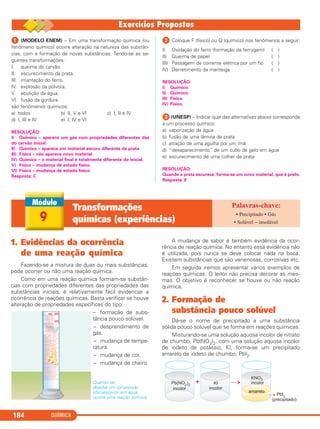 QUÍMICA184
ᕡ (MODELO ENEM) – Em uma transformação química (ou
fenômeno químico) ocorre alteração na natureza das substân-
cias, com a formação de novas substâncias. Tendo-se as se-
guintes transformações:
I. queima do carvão.
II. escurecimento da prata.
III. imantação do ferro.
IV. explosão da pólvora.
V. ebulição da água.
VI. fusão da gordura.
são fenômenos químicos:
a) todos b) II, V e VI c) I, II e IV
d) I, III e IV e) I, IV e VI
RESOLUÇÃO:
I) Químico – aparece um gás com propriedades diferentes das
do carvão inicial.
II) Químico – aparece um material escuro diferente da prata.
III) Físico – não aparece novo material.
IV) Químico – o material final é totalmente diferente do inicial.
V) Físico – mudança de estado físico.
VI) Físico – mudança de estado físico.
Resposta: C
ᕢ Coloque F (físico) ou Q (químico) nos fenômenos a seguir:
I) Oxidação do ferro (formação da ferrugem) ( )
II) Queima de papel ( )
III) Passagem de corrente elétrica por um fio ( )
IV) Derretimento da manteiga ( )
RESOLUÇÃO:
I) Químico.
II) Químico.
III) Físico.
IV) Físico.
ᕣ (UNESP) – Indicar qual das alternativas abaixo corresponde
a um processo químico:
a) vaporização da água
b) fusão de uma lâmina de prata
c) atração de uma agulha por um ímã
d) “desaparecimento” de um cubo de gelo em água
e) escurecimento de uma colher de prata
RESOLUÇÃO:
Quando a prata escurece, forma-se um novo material, que é preto.
Resposta: E
9
Transformações
químicas (experiências)
• Precipitado • Gás
• Solúvel – insolúvel
1. Evidências da ocorrência
de uma reação química
Fazendo-se a mistura de duas ou mais substâncias,
pode ocorrer ou não uma reação química.
Como em uma reação química formam-se substân-
cias com propriedades diferentes das propriedades das
substâncias iniciais, é relativamente fácil evidenciar a
ocorrência de reações químicas. Basta verificar se houve
alteração de propriedades específicas do tipo:
– formação de subs-
tância pouco solúvel.
– desprendimento de
gás.
– mudança de tempe-
ratura.
– mudança de cor.
– mudança de cheiro.
Quando se
dissolve um comprimido
efervescente em água,
ocorre uma reação química.
A mudança de sabor é também evidência da ocor-
rência de reação química. No entanto essa evidência não
é utilizada, pois nunca se deve colocar nada na boca.
Existem substâncias que são venenosas, corrosivas etc.
Em seguida iremos apresentar vários exemplos de
reações químicas. O leitor não precisa decorar as mes-
mas. O objetivo é reconhecer se houve ou não reação
química.
2. Formação de
substância pouco solúvel
Dá-se o nome de precipitado a uma substância
sólida pouco solúvel que se forma em reações químicas.
Misturando-se uma solução aquosa incolor de nitrato
de chumbo, Pb(NO3)2, com uma solução aquosa incolor
de iodeto de potássio, KI, forma-se um precipitado
amarelo de iodeto de chumbo, PbI2.
C11A_QUIM_2013_ALICE 10/09/12 12:50 Página 184
 