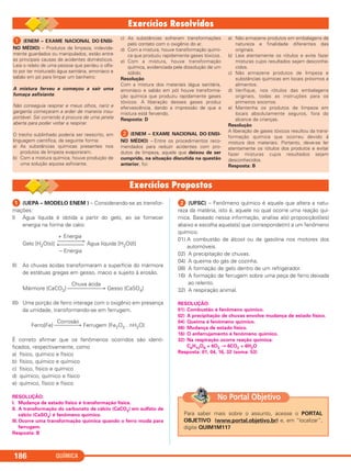 QUÍMICA186
ᕡ (ENEM – EXAME NACIONAL DO ENSI-
NO MÉDIO) – Produtos de limpeza, indevida-
mente guardados ou manipulados, estão entre
as principais causas de acidentes domésticos.
Leia o relato de uma pessoa que perdeu o olfa-
to por ter misturado água sanitária, amoníaco e
sabão em pó para limpar um banheiro:
A mistura ferveu e começou a sair uma
fumaça asfixiante.
Não conseguia respirar e meus olhos, nariz e
garganta começaram a arder de maneira insu-
portável. Saí correndo à procura de uma janela
aberta para poder voltar a respirar.
O trecho sublinhado poderia ser reescrito, em
linguagem científica, da seguinte forma:
a) As substâncias químicas presentes nos
produtos de limpeza evaporaram.
b) Com a mistura química, houve produção de
uma solução aquosa asfixiante.
c) As substâncias sofreram transformações
pelo contato com o oxigênio do ar.
d) Com a mistura, houve transformação quími-
ca que produziu rapidamente gases tóxicos.
e) Com a mistura, houve transformação
química, evidenciada pela dissolução de um
sólido.
Resolução
Com a mistura dos materiais (água sanitária,
amoníaco e sabão em pó) houve transforma-
ção química que produziu rapidamente gases
tóxicos. A liberação desses gases produz
efervescência, dando a impressão de que a
mistura está fervendo.
Resposta: D
ᕢ (ENEM – EXAME NACIONAL DO ENSI-
NO MÉDIO) – Entre os procedimentos reco-
mendados para reduzir acidentes com pro-
dutos de limpeza, aquele que deixou de ser
cumprido, na situação discutida na questão
anterior, foi:
a) Não armazene produtos em embalagens de
natureza e finalidade diferentes das
originais.
b) Leia atentamente os rótulos e evite fazer
misturas cujos resultados sejam desconhe-
cidos.
c) Não armazene produtos de limpeza e
substâncias químicas em locais próximos a
alimentos.
d) Verifique, nos rótulos das embalagens
originais, todas as instruções para os
primeiros socorros.
e) Mantenha os produtos de limpeza em
locais absolutamente seguros, fora do
alcance de crianças.
Resolução
A liberação de gases tóxicos resultou da trans-
formação química que ocorreu devido à
mistura dos materiais. Portanto, deve-se ler
atentamente os rótulos dos produtos e evitar
fazer misturas cujos resultados sejam
desconhecidos.
Resposta: B
ᕡ (UEPA – MODELO ENEM ) – Considerando-se as transfor-
mações:
I) Água líquida é obtida a partir do gelo, ao se fornecer
energia na forma de calor.
+ Energia
Gelo [H2O(s)] ⎯⎯⎯⎯→
←⎯⎯⎯⎯ Água líquida [H2O(l)]
– Energia
II) As chuvas ácidas transformaram a superfície do mármore
de estátuas gregas em gesso, macio e sujeito à erosão.
Chuva ácida
Mármore [CaCO3] ⎯⎯⎯⎯⎯⎯→ Gesso [CaSO4]
III) Uma porção de ferro interage com o oxigênio em presença
da umidade, transformando-se em ferrugem.
Corrosão
Ferro[Fe] ⎯⎯⎯⎯→ Ferrugem [Fe2O3 . nH2O]
É correto afirmar que os fenômenos ocorridos são identi-
ficados, respectivamente, como
a) físico, químico e físico
b) físico, químico e químico
c) físico, físico e químico
d) químico, químico e físico
e) químico, físico e físico
RESOLUÇÃO:
I. Mudança de estado físico é transformação física.
II. A transformação do carbonato de cálcio (CaCO3) em sulfato de
cálcio (CaSO4) é fenômeno químico.
III.Ocorre uma transformação química quando o ferro muda para
ferrugem.
Resposta: B
ᕢ (UFSC) – Fenômeno químico é aquele que altera a natu-
reza da matéria, isto é, aquele no qual ocorre uma reação quí-
mica. Baseado nessa informação, analise a(s) proposição(ões)
abaixo e escolha aquela(s) que corresponde(m) a um fenômeno
químico.
01) A combustão de álcool ou de gasolina nos motores dos
automóveis.
02) A precipitação de chuvas.
04) A queima do gás de cozinha.
08) A formação de gelo dentro de um refrigerador.
16) A formação de ferrugem sobre uma peça de ferro deixada
ao relento.
32) A respiração animal.
RESOLUÇÃO:
01) Combustão é fenômeno químico.
02) A precipitação de chuvas envolve mudança de estado físico.
04) Queima é fenômeno químico.
08) Mudança de estado físico.
16) O enferrujamento é fenômeno químico.
32) Na respiração ocorre reação química:
C6H12O6 + 6O2 → 6CO2 + 6H2O
Resposta: 01, 04, 16, 32 (soma: 53)
Para saber mais sobre o assunto, acesse o PORTAL
OBJETIVO (www.portal.objetivo.br) e, em “localizar”,
digite QUIM1M117
No Portal Objetivo
C11A_QUIM_2013_ALICE 10/09/12 12:51 Página 186
 