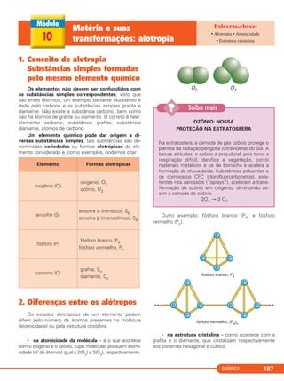 QUÍMICA 187
1. Conceito de alotropia
Substâncias simples formadas
pelo mesmo elemento químico
Os elementos não devem ser confundidos com
as substâncias simples correspondentes, visto que
são entes distintos; um exemplo bastante elucidativo é
dado pelo carbono e as substâncias simples grafita e
diamante. Não existe a substância carbono, bem como
não há átomos de grafita ou diamante. O correto é falar:
elemento carbono, substância grafita, substância
diamante, átomos de carbono.
Um elemento químico pode dar origem a di-
versas substâncias simples; tais substâncias são de-
nominadas variedades ou formas alotrópicas do ele-
mento considerado e, como exemplos, podemos citar:
2. Diferenças entre os alótropos
Os estados alotrópicos de um elemento podem
diferir pelo número de átomos presentes na molécula
(atomicidade) ou pela estrutura cristalina.
• na atomicidade da molécula – é o que acontece
com o oxigênio e o ozônio, cujas moléculas possuem atomi-
cidade (n.o de átomos) igual a 2(O2) e 3(O3), respectivamente.
Outro exemplo: fósforo branco (P4) e fósforo
vermelho (Pn).
• na estrutura cristalina – como acontece com a
grafita e o diamante, que cristalizam respectivamente
nos sistemas hexagonal e cúbico.
Elemento Formas alotrópicas
oxigênio (O)
oxigênio, O2
ozônio, O3
enxofre (S)
enxofre α (rômbico), S8
enxofre β (monoclínico), S8
fósforo (P)
fósforo branco, P4
fósforo vermelho, Pn
carbono (C)
grafita, Cn
diamante, Cn
10
Matéria e suas
transformações: alotropia
• Alotropia • Atomicidade
• Estrutura cristalina
OZÔNIO: NOSSA
PROTEÇÃO NA ESTRATOSFERA
Na estratosfera, a camada de gás ozônio protege o
planeta da radiação perigosa (ultravioleta) do Sol. A
baixas altitudes, o ozônio é prejudicial, pois torna a
respiração difícil, danifica a vegetação, corrói
materiais metálicos e os de borracha e acelera a
formação da chuva ácida. Substâncias poluentes e
os compostos CFC (clorofluorcarbonetos), exis-
tentes nos aerossóis (“sprays”), aceleram a trans-
formação do ozônio em oxigênio, diminuindo as-
sim a camada de ozônio.
2O3 → 3 O2
Saiba mais??
C11A_QUIM_2013_ALICE 10/09/12 12:51 Página 187
 