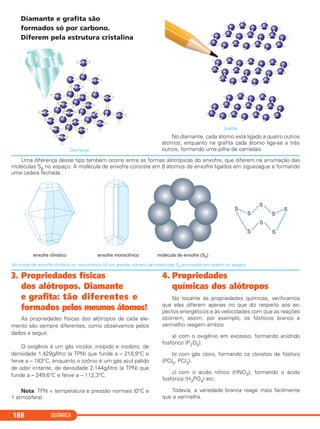 QUÍMICA188
Diamante e grafita são
formados só por carbono.
Diferem pela estrutura cristalina
Diamante.
Grafita.
No diamante, cada átomo está ligado a quatro outros
átomos, enquanto na grafita cada átomo liga-se a três
outros, formando uma pilha de camadas.
Uma diferença desse tipo também ocorre entre as formas alotrópicas do enxofre, que diferem na arrumação das
moléculas S8 no espaço. A molécula de enxofre consiste em 8 átomos de enxofre ligados em ziguezague e formando
uma cadeia fechada.
No cristal de enxofre rômbico ou monoclínico há um grande número de moléculas S8 arrumadas em ordem no espaço.
3. Propriedades físicas
dos alótropos. Diamante
e grafita: tão diferentes e
formados pelos mesmos átomos!
As propriedades físicas dos alótropos de cada ele-
mento são sempre diferentes, como observamos pelos
dados a seguir.
O oxigênio é um gás incolor, insípido e inodoro, de
densidade 1,429g/litro (a TPN) que funde a – 218,9°C e
ferve a – 183°C, enquanto o ozônio é um gás azul pálido
de odor irritante, de densidade 2,144g/litro (a TPN) que
funde a – 249,6°C e ferve a – 112,3°C.
Nota: TPN = temperatura e pressão normais (0°C e
1 atmosfera).
4. Propriedades
químicas dos alótropos
No tocante às propriedades químicas, verificamos
que elas diferem apenas no que diz respeito aos as-
pectos energéticos e às velocidades com que as reações
ocorrem; assim, por exemplo, os fósforos branco e
vermelho reagem ambos
a) com o oxigênio em excesso, formando anidrido
fosfórico (P2O5).
b) com gás cloro, formando os cloretos de fósforo
(PCl5, PCl3).
c) com o ácido nítrico (HNO3), formando o ácido
fosfórico (H3PO4) etc.
Todavia, a variedade branca reage mais facilmente
que a vermelha.
C11A_QUIM_2013_ALICE 10/09/12 12:51 Página 188
 