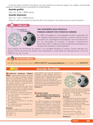 O caso do carbono também é elucidativo, pois tanto grafita como diamante reagem com oxigênio, formando gás
carbônico. A diferença está na quantidade de energia liberada.
Usando grafita
C(gr) + O2 → CO2 + 94052 calorias
Usando diamante
C(d) + O2 → CO2 + 94502 calorias
Notamos, então, que a queima do diamante libera mais energia (é mais exotérmica) que a queima da grafita.
QUÍMICA 189
1985: DESCOBERTA NOVA MOLÉCULA
FORMADA SOMENTE POR ÁTOMOS DE CARBONO
Em 1985 foi divulgada em uma publicação científica a descoberta de
uma molécula tridimensional de carbono, na qual os átomos formam
uma esfera com 12 pentágonos e 20 hexágonos, como uma bola de fute-
bol. Em homenagem ao arquiteto e pensador norte-americano
Buckminster Fuller, a molécula foi denominada buckminsterfullerene ou
simplesmente buckyball, ou ainda futeboleno.
Essa molécula com 60 átomos de carbono é uma variedade alotrópica do carbono. Outras moléculas com
pequeno número de átomos de carbono foram descobertas e a essa classe de moléculas deu-se o nome de
fulerenos: C60, C90, C120 etc.
Saiba mais??
Para saber mais sobre o assunto, acesse o PORTAL OBJETIVO (www.portal.objetivo.br) e, em “localizar”, digite QUIM1M118
No Portal Objetivo
ᕡ (UFSCar-SP – Modificado – MODELO
ENEM) – Diversos gases formam a atmosfera
da Terra, sendo que a quantidade de alguns
deles vem aumentando por ação antropo-
gênica, o que pode causar problemas. O oxigê-
nio, em suas diferentes formas alotrópicas,
tem funções distintas e essenciais para a
manutenção da vida no planeta.
Escreva a fórmula química das duas formas
alotrópicas mais comuns do oxigênio, apon-
tando a função de cada uma delas relacionada
com a manutenção da vida na Terra.
a) O – gás vital; O2 – essencial na respiração
b) O2 – gás essencial na respiração; O3 –
camada de ozônio
c) O3 – gás essencial na respiração; O2 –
poluente na troposfera
d) O3 – poluente na troposfera; O2 – poluente
na estratosfera
e) O2 – camada que absorve ultravioleta; O3 –
essencial na respiração
Resolução
O elemento oxigênio (O) forma duas subs-
tâncias simples (formas alotrópicas) diferentes.
Gás oxigênio: O2
Gás ozônio: O3
O gás oxigênio (O2) é o gás vital, essencial na
respiração. O gás oxigênio promove a
combustão dos alimentos, liberando a energia
necessária para a realização dos processos
necessários para a manutenção da vida.
O gás ozônio é poluente na troposfera, mas na
estratosfera forma uma camada que absorve a
maior parte da radiação ultravioleta proveniente
do Sol, permitindo a manutenção da vida.
Resposta: B
ᕢ (MODELO ENEM)
1985: DESCOBERTA NOVA MOLÉCULA
FORMADA SOMENTE POR ÁTOMOS DE
CARBONO
Em 1985 foi divulgada em uma publicação
científica a descoberta de uma molécula
tridimensional de carbono, na qual os áto-
mos formam uma esfera com 12 pentágonos
e 20 hexágonos, como uma bola de futebol.
Em homenagem ao arquiteto e pensador
norte-americano Buckminster Fuller, a molé-
cula foi denominada buckminsterfullerene ou
simplesmente buckyball, ou ainda futebo-
leno.
O número de átomos de carbono existente na
molécula e o número de arestas apresentada
pela bola de futebol são respectivamente
a) 90 e 60 b) 60 e 90 c) 60 e 60
d) 60 e 180 e) 180 e 180
Resolução
Em cada vértice há um átomo de carbono.
1 pentágono tem 5 vértices e 5 arestas.
12 pentágonos têm 60 vértices e 60 arestas.
1 hexágono tem 6 vértices e 6 arestas.
20 hexágonos têm 120 vértices e 120 arestas.
Cada vértice pertence a 3 faces.
60 + 120
Número de vértices = ––––––––– = 60
3
Cada aresta pertence a 2 faces.
60 + 120
Número de arestas = ––––––––– = 90
2
Resposta: B
C11A_QUIM_2013_ALICE 10/09/12 12:51 Página 189
 