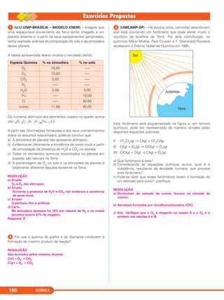 QUÍMICA190
ᕡ (U.U.UNIP-BRASÍLIA – MODELO ENEM) – Imagine que
uma espaçonave proveniente da Terra tenha chegado a um
planeta distante e, a partir de seus equipamentos apropriados,
tenha realizado análises da composição do solo e da atmosfera
desse planeta.
A tabela apresentada abaixo mostra o resultado obtido:
Os números atômicos dos elementos citados no quadro acima
são: 8O, 6C, 7N, 1H, 94Pu, 17Cl.
A partir das informações fornecidas e dos seus conhecimentos
sobre os assuntos relacionados, pode-se concluir que:
a) A atmosfera do planeta não apresenta alótropos.
b) Evidencia-se claramente a existência de seres vivos a partir
da constatação da presença de H2O e CO2 no planeta.
c) Todos os elementos químicos encontrados no planeta em
questão são naturais na Terra.
d) A porcentagem de O2 no solo e na atmosfera do planeta é
totalmente diferente daquela existente na Terra.
RESOLUÇÃO:
a) Errado.
O2 e O3 são alótropos.
b) Errado.
Somente a presença de H2O e CO2 não evidencia a existência
de seres vivos.
c) Errado.
O plutônio (Pu) é artificial.
d) Certo.
Na atmosfera terrestre há 78% em volume de N2 e na crosta
terrestre ocorre 47% de oxigênio.
Resposta: D
ᕢ Por que a queima da grafita e do diamante conduzem à
formação do mesmo produto de reação?
RESOLUÇÃO:
São formados pelos mesmos átomos.
C(d) + O2 → CO2
C(gr) + O2 → CO2
ᕣ (UNICAMP-SP) – Há poucos anos, cientistas descobriram
que está ocorrendo um fenômeno que pode afetar muito o
equilíbrio da biosfera da Terra. Por esta contribuição, os
químicos Mário Molina, Paul Crutzen e F. Sherwood Rowland
receberam o Prêmio Nobel de Química em 1995.
Este fenômeno está esquematizado na figura e, em termos
químicos, pode ser representado de maneira simples pelas
seguintes equações químicas:
I) CF2Cl2(g) → Cl(g) + CF2Cl(g)
II) Cl(g) + O3(g) → ClO(g) + O2(g)
III) ClO(g) + O(g) → Cl(g) + O2(g)
a) Que fenômeno é este?
b) Considerando as equações químicas acima, qual é a
substância, resultante da atividade humana, que provoca
este fenômeno?
c) Pode-se dizer que esses fenômenos levam à formação de
um alótropo para outro? Justifique.
RESOLUÇÃO:
a) Diminuição da camada de ozônio (buraco na camada de
ozônio).
b) Aerossóis formados por clorofluorcarbonetos (CFC).
c) Sim. Verifique que o O3 é reagente na reação II e o O2 é o
produto nas reações II e III.
Espécie Química % na atmosfera % no solo
O2 78,00 –––
O3 10,00 –––
CO2 0,03 –––
N2 ––– –––
H2O 0,08 5,00
Pu ––– 10,00
Cl ––– 40,00
outras 11,89 45,00
C11A_QUIM_2013_ALICE 10/09/12 12:51 Página 190
 