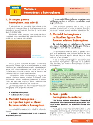 QUÍMICA 191
1. O sangue parece
homogêneo, mas não é!
A aparência de um material é determinada funda-
mentalmente pela quantidade de detalhes que podemos
perceber, o que, por sua vez, depende da maneira pela
qual ele é observado.
Admitamos, como exemplo, uma parede de tijolos;
observada a grande distância, ela parece uniforme, cons-
tituída por um material avermelhado.
Uma parede de
tijolos é heterogênea.
Todavia, quando examinada de perto, a uniformidade
desaparece para dar lugar a um arranjo regular de tijolos
vermelhos e a uma argamassa cinzenta. Uma inspeção,
ainda mais cuidadosa,revela que cada tijolo não é
uniforme em toda sua extensão, pois é formado por
materiais de cores e naturezas diferentes.
Consideremos agora, como exemplo, o sangue: ele
parece uniforme mesmo quando examinado cuida-
dosamente a olho nu. Entretanto, examinado ao micros-
cópio, ele não mais se mostra assim, observando-se
glóbulos brancos e vermelhos em suspensão.
Os materiais podem ser classificados em dois gran-
des grupos, com relação à subdivisão:
• materiais homogêneos;
• materiais heterogêneos.
2. Material homogêneo –
os líquidos água e álcool
formam mistura homogênea
Um material é homogêneo com relação à subdivisão
quando:
I) apresenta aspecto uniforme ao ser examinado
ao ultramicroscópio;
II) ao ser subdividido, todas as amostras assim
obtidas apresentam-se uniformes em relação a todas
as propriedades.
Como exemplos, podemos citar o vidro, a água
destilada, o álcool 96°GL, o açúcar, a acetona, o vinagre,
o ouro 18K, o cobre, o ácido clorídrico, o amoníaco etc.
3. Material heterogêneo –
os líquidos água e óleo
formam mistura heterogênea
Os materiais que não satisfazem pelo menos
uma dessas condições (item 2) são, por definição,
heterogêneos com relação à subdivisão.
São exemplos as madeiras, o leite, o granito, o san-
gue, o ar atmosférico com partículas sólidas em sus-
pensão, a água do mar, a goma arábica, o aço, os sucos
de frutas, o ferro-gusa etc.
Todos os materiais heterogêneos são constituídos
de materiais homogêneos separados por superfícies
bem definidas; tais materiais homogêneos são deno-
minados fases.
4. Fase – parte
homogênea do material
Fase é cada material homogêneo e fisicamente
distinto que compõe um material heterogêneo, con-
tínuo ou não, separado por superfícies-limites bem
definidas.
Assim, por exemplo, no ar atmosférico, tem-se uma
fase gasosa contínua (que é uma mistura de nitrogênio,
oxigênio e argônio, principalmente), e uma fase sólida
descontínua (o pó).
11
Materiais
homogêneos e heterogêneos • Homogêneo • Heterogêneo • Fase
Tem-se uma mistura de cloreto de sódio (sal de co-
zinha) e sacarose (açúcar comum). Os dois mate-
riais estão na forma de pó branco. Pode-se afirmar
que é uma mistura homogênea?
RESOLUÇÃO
Embora a mistura tenha o mesmo aspecto em toda
a sua extensão, nem todos os grãozinhos têm as
mesmas propriedades. É uma mistura hetero-
gênea.
Aplicação
C11A_QUIM_2013_ALICE 10/09/12 12:51 Página 191
 