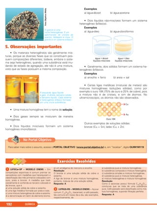 O granito é uma
rocha heterogênea. É um
aglomerado de cristais de
quartzo, feldspato e mica. O
granito é um sistema trifásico.
5. Observações importantes
• Os materiais heterogêneos são geralmente mis-
turas, porque as diversas fases que os constituem pos-
suem composições diferentes; todavia, embora o siste-
ma seja heterogêneo, quando uma substância está mu-
dando de estado de agregação, ele não é uma mistura,
visto que as fases possuem a mesma composição.
À esquerda, água líquida
e gelo. À direita, benzeno sólido
e benzeno líquido. Cada sistema
é heterogêneo bifásico formado
por uma única substância.
• Uma mistura homogênea tem o nome de solução.
• Dois gases sempre se misturam de maneira
homogênea.
• Dois líquidos miscíveis formam um sistema
homogêneo (monofásico).
Exemplos
a) água-álcool b) água-acetona
• Dois líquidos não-miscíveis formam um sistema
heterogêneo (bifásico).
Exemplos
a) água-óleo b) água-clorofórmio
• Geralmente, dois sólidos formam um sistema he-
terogêneo (bifásico).
Exemplos
a) enxofre + ferro b) areia + sal
• Certas ligas metálicas (misturas de metais) são
misturas homogêneas (soluções sólidas), como por
exemplo o ouro 18K (75% de ouro e 25% de cobre), pois
a mistura não é de cristais, e sim de átomos. No
ultramicroscópio, os átomos não são observados.
Outros exemplos de soluções sólidas:
bronze (Cu + Sn); latão (Cu + Zn).
QUÍMICA192
FotoObjetivoMídia
Para saber mais sobre o assunto, acesse o PORTAL OBJETIVO (www.portal.objetivo.br) e, em “localizar”, digite QUIM1M119
No Portal Objetivo
ᕡ (UFSCar-SP – MODELO ENEM) – Em
competições esportivas é comum premiar os
vencedores com medalhas que hierarquizam a
classificação dos três primeiros colocados com
ouro, prata e bronze. A medalha que tradi-
cionalmente é conferida ao terceiro colocado é
de bronze, que é
a) uma solução sólida de cobre e estanho.
b) uma liga metálica formada por prata e iodo.
c) uma mistura heterogênea de cobre e estanho.
d) a denominação em latim do elemento bromo.
e) um amálgama de mercúrio e enxofre.
Resolução
O bronze é uma solução sólida de cobre e
estanho.
A liga de bronze é uma mistura homogênea,
portanto, trata-se de uma solução sólida.
Resposta: A
ᕢ (UFRGS-RS – MODELO ENEM) – Açúcar
comum, C12H22O11 (sacarose), e café passado,
tão comuns em nosso dia a dia, são exemplos,
respectivamente, de
a) substância pura e mistura homogênea.
b) substância composta e mistura heterogêna.
c) substância simples e mistura homogênea.
d) substância pura e mistura heterogênea.
e) mistura heterogênea e mistura homogênea.
Resolução
Como a sacorose possui fórmula C12H22O11,
conclui-se que se trata de uma substância
pura. Café passado será classificado como mis-
tura homogênea, supondo filtração perfeita.
Resposta: A
C11A_QUIM_2013_ALICE 10/09/12 12:51 Página 192
 
