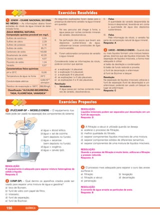 QUÍMICA196
ᕡ (ENEM – EXAME NACIONAL DO ENSI-
NO MÉDIO) – As informações abaixo foram
extraídas do rótulo da água mineral de deter-
minada fonte.
As seguintes explicações foram dadas para a
presença do elemento vanádio na água mineral
em questão:
I. No seu percurso até chegar à fonte, a
água passa por rochas contendo minerais
de vanádio, dissolvendo-os.
II. Na perfuração dos poços que levam aos
depósitos subterrâneos da água,
utilizaram-se brocas constituídas de ligas
cromo-vanádio.
III. Foram adicionados compostos de vanádio
à água mineral.
Considerando todas as informações do rótulo,
pode-se concluir que apenas
a) a explicação I é plausível.
b) a explicação II é plausível.
c) a explicação III é plausível.
d) as explicações I e II são plausíveis.
e) as explicações II e III são plausíveis.
Resolução
I. Verdadeira.
A água passa por rochas contendo mine-
rais de vanádio, dissolvendo-os.
II. Falsa.
A quantidade de vanádio desprendida da
broca é desprezível, levando-se em conta
a quantidade de água dos depósitos
subterrâneos.
III. Falsa.
Pela informação do rótulo, o vanádio faz
parte da composição natural da água mineral.
Resposta: A
ᕢ (UECE – MODELO ENEM) – Quando dois
ou mais líquidos formam uma mistura hetero-
gênea, dizemos que são líquidos imiscíveis. Na
separação de líquidos imiscíveis, a forma mais
adequada é utilizar
a) balão de destilação e condensador.
b) balão de fundo redondo e proveta.
c) funil de decantação e erlenmeyer.
d) funil de Büchner e béquer.
Resolução
Na separação de líquidos imiscíveis utiliza-se o
funil de separação (funil de decantação) e um
erlenmeyer, podendo ser usado um béquer no
lugar do erlenmeyer.
Resposta: C
ÁGUA MINERAL NATURAL
Composição química provável em mg/L
Sulfato de estrôncio 0,04
Sulfato de cálcio 2,29
Sulfato de potássio 2,16
Sulfato de sódio 65,71
Carbonato de sódio 143,68
Bicarbonato de sódio 42,20
Cloreto de sódio 4,07
Fluoreto de sódio 1,24
Vanádio 0,07
Características físico-químicas
pH a 25°C 10,00
Temperatura da água na fonte 24°C
Condutividade elétrica
4,40x10–4
ohms/cm
Resíduo de evaporação a 180°C 288,00mg/L
Classificação:“ALCALINO-BICARBONA-
TADA, FLUORETADA, VANÁDICA”
ᕡ (PUCCAMP-SP – MODELO ENEM) – O equipamento ilus-
trado pode ser usado na separação dos componentes do sistema:
a) água + álcool etílico.
b) água + sal de cozinha.
(sem depósito no fundo).
c) água + sacarose
(sem depósito no fundo).
d) água + oxigênio.
e) água + carvão (pó).
RESOLUÇÃO:
O equipamento é adequado para separar mistura heterogênea de
sólido e líquido.
Resposta: E
ᕢ (UNIP-SP) – Qual dentre os aparelhos citados pode ser
usado para separar uma mistura de água e gasolina?
a) bico de Bunsen;
b) funil de vidro com papel de filtro;
c) kitassato;
d) funil de separação;
e) funil de Büchner.
RESOLUÇÃO:
Líquidos imiscíveis podem ser separados por decantação em um
funil de separação.
Resposta: D
ᕣ A filtração a vácuo é utilizada quando se deseja
a) acelerar o processo de filtração.
b) melhor qualidade do filtrado.
c) separar componentes líquidos imiscíveis de uma mistura.
d) separar componentes sólidos de diferentes tamanhos.
e) separar componentes de uma mistura de líquidos miscíveis.
RESOLUÇÃO:
Quando o processo de filtração é muito lento, utiliza-se a filtração
a pressão reduzida.
Resposta: A
ᕤ O processo mais adequado para separar o ouro das areias
auríferas é:
a) filtração b) levigação
c) filtração a vácuo d) decantação
e) peneiração
RESOLUÇÃO:
A corrente de água arrasta as partículas de areia.
Resposta: B
C11A_QUIM_2013_ALICE 10/09/12 12:51 Página 196
 
