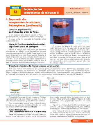 QUÍMICA 197
1. Separação dos
componentes de misturas
heterogêneas (continuação)
Catação. Separando as
pedrinhas dos grãos de feijão
É um processo para separar sólidos na forma de
grandes pedaços, utilizando-se a mão ou uma pinça.
É o que se faz na separação do feijão de outras
partículas sólidas.
Flotação (sedimentação fracionada).
Separando areia de serragem
Trata-se a mistura com um líquido de densidade
intermediária em relação à dos componentes. O com-
ponente menos denso que o líquido flutua, separando-se
assim do componente mais denso, que se deposita. O
líquido empregado não deve, contudo, dissolver os com-
ponentes. Assim, facilmente se separa a mistura areia-
serragem, introduzindo-a em um frasco contendo água. A
areia se deposita, separando-se da serragem que flutua.
Separação da serragem
misturada com areia por
flotação. A serragem
flutua enquanto a areia
sedimenta.
O processo de flotação é muito usado em mine-
ração, particularmente na separação da ganga (geral-
mente areia) do minério. O minério é inicialmente pulve-
rizado e, a seguir, tratado com óleo; somente os grãos de
minério absorvem o óleo; a seguir a mistura é lançada
em água. Como os grãos de minério ficam envolvidos
pelo óleo, tornam-se menos densos que a água e flu-
tuam em sua superfície, ao passo que os grãos de areia,
não absorvendo o óleo, precipitam, porque são mais
densos que a água.
Dissolução fracionada. Como separar sal de areia?
Trata-se a mistura com um líquido que dissolva apenas um dos componentes. Por filtração, separa-se o com-
ponente não dissolvido; por evaporação (ou destilação) da solução, separa-se o componente dissolvido do líquido.
Assim, tratando-se a mistura de limalha de ferro e flor-de-enxofre com sulfeto de carbono, todo o enxofre se dissolve
e é separado da limalha de ferro por filtração. Por evaporação do sulfeto de carbono, recupera-se o enxofre.
13
Separação dos
componentes de misturas II • Flotação • Dissolução • Imantação
A dissolução fracionada é muito importante na sepa-
ração de sal comum da areia. Adiciona-se água. O sal se dis-
solve. Filtra-se. Evapora-se a água e obtém-se o sal sólido.
Esse processo para separar uma mistura de subs-
tâncias que usa suas diferentes solubilidades em vários
solventes é também chamado de extração.
Fusão fracionada.
Uma substância derrete e a outra não!
Fusão é a passagem do estado sólido para o estado
líquido. Essa passagem ocorre numa temperatura
determinada, chamada ponto de fusão. Assim, o gelo
derrete a 0°C, o ferro funde a 1536°C. O ponto de fusão
é, portanto, uma propriedade específica de cada
substância.
Aquece-se a mistura. Quando a temperatura atinge o
ponto de fusão de um dos componentes, este passa ao
estado líquido, podendo ser separado por decantação.
Uma mistura de areia e enxofre pode ser separada
por fusão fracionada. Aquece-se a mistura. O enxofre
passa para o estado líquido podendo ser retirado en-
quanto a areia fica sólida no fundo do recipiente.
C11A_QUIM_2013_ALICE 10/09/12 12:51 Página 197
 