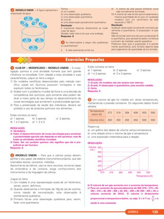 QUÍMICA 135
ᕢ (MODELO ENEM) – A figura representa a
evaporação da água.
Temos:
a) um modelo.
b) uma observação qualitativa.
c) uma observação quantitativa.
d) uma lei.
e) uma observação parcialmente quantitativa.
Resolução
É impossível observar diretamente as molé-
culas de água.
Modelo nada mais é do que uma analogia.
Resposta: A
ᕣ As observações a seguir são qualitativas
ou quantitativas?
I) A vela queimando emite luz.
II) A chama da vela parece brilhante numa
sala normalmente iluminada.
III) A chama da vela emite aproximadamente a
mesma quantidade de luz que um quadrado
metálico com um centímetro de lado
aquecido a 700°C.
Resolução
Qualquer observação envolvendo contraste ge-
ralmente é quantitativa. A proposição I é qua-
litativa.
Não há dúvida nenhuma de que a proposição III
é quantitativa, pois apresenta dados numéricos
e provém de medidas usando aparelhos.
Podemos dizer que a proposição II é parcial-
mente quantitativa, pois fornece alguma base
para julgamento da quantidade de luz emitida.
ᕡ (UnB-DF – MODIFICADO – MODELO ENEM) – A inves-
tigação química é uma atividade humana que tem grande
influência na sociedade. Com relação a essa atividade e suas
características, julgue os itens a seguir.
1) Os modelos científicos desenvolvidos pelo método cien-
tífico usado em Química possuem limitações e não
explicam todos os fenômenos.
2) Acabar com o problema mundial da fome é uma decisão de
competência dos químicos, pois somente eles podem de-
dicar a maior parte do seu tempo no desenvolvimento de
novas tecnologias que aumentem a produtividade agrícola.
3) Para a preservação da saúde dos indivíduos, deveria ser
proibido o uso de produtos químicos nos alimentos.
Estão corretos os itens:
a) 1 apenas. b) 2 apenas. c) 3 apenas.
d) 1 e 3 apenas. e) 1, 2 e 3.
RESOLUÇÃO:
1) Verdadeiro.
2) Falso. O desenvolvimento de novas tecnologias para aumentar
a produtividade agrícola não depende só dos químicos, mas de
todas as atividades científicas mundiais.
3) Falso. Ser um produto químico não significa que ele é pre-
judicial ao ser humano.
Resposta: A
ᕢ (MODELO ENEM) – Para que a ciência possa desem-
penhar o seu papel, ela elabora instrumentos próprios, que são
chamados teorias, conceitos, métodos.
Aproximar-se da ciência, usar os seus recursos, tornar-se capaz
de entendê-la e de utilizá-la, exige conhecimento dos
instrumentos e da linguagem da ciência.
Julgue os itens:
1) Um modelo é uma representação exata de um fenômeno,
sendo, assim, definitivo.
2) Quando observamos a formação de 18g de sal de cozinha,
numa reação de neutralização, esta observação é
estritamente qualitativa.
3) Primeiro faz-se uma observação qualitativa para, assim,
fazer uma quantitativa.
Estão corretos os itens:
a) 1 apenas. b) 2 apenas. c) 3 apenas.
d) 1 e 3 apenas. e) 2 e 3 apenas.
RESOLUÇÃO:
1) Errado. Os modelos não são exatos nem eternos.
2) Errado. A observação é quantitativa, pois envolve medida.
3) Certo.
Resposta: C
ᕣ Um volume de gás foi medido em várias temperaturas,
mantendo-se a pressão constante. Os seguintes dados foram
obtidos:
Pedem-se
a) um gráfico dos dados de volume versus temperatura.
b) uma relação entre o volume de gás e temperatura.
c) uma expressão matemática para a relação.
RESOLUÇÃO:
b) O volume de um gás aumenta com o aumento da temperatura.
c) Para um aumento de aproximadamente de 45K (318 – 273 = 45;
364 – 318 = 46; 409 – 364 = 45; 455 – 409 = 46; 500 – 455 = 45) o
volume aumenta de 50mL. O volume é diretamente
proporcional à temperatura kelvin, ou seja, V = k T ou = k
sendo k uma constante.
V
–––
T
Temperatura
kelvin (K)
273 318 364 409 455 500
Volume (mL) 300 350 400 450 500 550
C11A_QUIM_2013_ALICE 10/09/12 12:50 Página 135
 