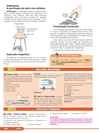 Sublimação
A purificação do iodo e da naftalina
Sublimação é a passagem direta do estado sólido
para o estado gasoso. Exemplos de substâncias que
sublimam: iodo, naftalina, gelo seco (gás carbônico
solidificado). Este processo só pode ser aplicado
quando uma das fases sublima com facilidade. É em-
pregado na purificação do iodo e do naftaleno (naftalina).
Separação magnética
Só pode ser empregada quando um dos compo-
nentes é atraído pelo ímã. Assim, facilmente se separa
a limalha de ferro (pó) de sua mistura com flor-de-enxo-
fre (pó).
Cristalização fracionada
É um processo para separar uma mistura de sólidos.
A mistura é dissolvida em determinado solvente. Em
seguida, procede-se a evaporação gradual do solvente.
Os componentes vão se cristalizando à medida que seus
limites de solubilidade são atingidos.
Uma mistura de cloreto de sódio (sal de cozinha) e
sacarose (açúcar comum) pode ser separada por
cristalização fracionada. A 30°C, 100g de água dissolvem
no máximo 38g de sal e 220g de açúcar. Dissolve-se a
mistura em água e procede-se à evaporação.
O sal (menos solúvel) cristaliza primeiro.
QUÍMICA198
Para saber mais sobre o assunto, acesse o PORTAL
OBJETIVO (www.portal.objetivo.br) e, em “localizar”,
digite QUIM1M121
No Portal Objetivo
ᕡ (MODELO ENEM) – O esquema abaixo
mostra um transportador de uma mistura de
ferro e areia. Deseja-se que esta mistura seja
separada logo que saia do transportador. Qual
dos procedimentos abaixo solucionaria melhor
o problema?
a) inclinar o transportador
b) colocar água na mistura
c) imantar a roda A
d) imantar a roda B
e) imantar o funil C
Resolução
Imantando a roda B, a areia cai enquanto o
ferro continua preso no transportador:
Resposta: D
ᕢ (UNIP-SP – MODELO ENEM) – O minério
calcocita contém sulfeto de cobre (I) (Cu2S).
Para concentrar o Cu2S, utiliza-se o processo:
“O minério finamente dividido é misturado
com óleo e agitado em água contendo sabão
em um tanque de grandes dimensões. Em
seguida, injeta-se ar comprimido na mistura.
As partículas de Cu2S, envolvidas em óleo, vão
para o topo do tanque, onde formam uma nata
que pode ser retirada. As impurezas rochosas
depositam-se no fundo do tanque”.
Esse processo, muito usado na concentração
de minérios, recebe o nome de:
a) levigação
b) filtração
c) dissolução fracionada
d) flotação
e) decantação
Resolução
É o processo de sedimentação fracionada ou
flotação. Um componente sedimenta e o outro
flutua no líquido.
Resposta: D
ᕡ (UFMG – MODELO ENEM) – Durante a preparação do
popular cafezinho brasileiro, são utilizados alguns proce-
dimentos de separação de misturas.
A alternativa que apresenta corretamente a sequência de
operações utilizadas é:
a) flotação e decantação b) coação e filtração
c) extração e decantação d) extração e filtração
RESOLUÇÃO:
As substâncias solúveis do pó de café se dissolvem na água quen-
te, processo que pode ser chamado de dissolução fracionada ou
extração. As substâncias insolúveis são separadas por filtração.
Resposta: D
C11A_QUIM_2013_ALICE 10/09/12 12:51 Página 198
 