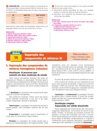 QUÍMICA 199
ᕢ (UNICAMP-SP) – Uma mistura sólida é constituída de clo-
reto de prata (AgCl), cloreto de sódio (NaCl) e cloreto de chum-
bo (PbCl2). A solubilidade desses sais, em água, está resumida
na tabela abaixo:
Baseando-se nestes dados de solubilidade, esquematize uma
separação desses três sais que constituem a mistura.
RESOLUÇÃO:
1) Adição de água fria (dissolve o NaCl).
2) Filtração (AgCl e PbCl2 ficam retidos no filtro).
3) Vaporização (obtém-se o NaCl).
4) Adição de água quente (dissolve o PbCl2).
5) Filtração (separa-se o AgCl no filtro).
6) Vaporização (obtém-se o PbCl2).
ᕣ Tem-se uma mistura dos sólidos em pó: cloreto de sódio,
dióxido de silício (areia) e ferro.
a) Adicionando grande quantidade de água com agitação,
pede-se o número de fases do sistema resultante.
b) Apresente uma sequência de processos para separar a
mistura dos três sólidos.
RESOLUÇÃO:
a) Três fases: solução aquosa de cloreto de sódio, areia sólida,
ferro sólido.
b) 1) Separação magnética (obtém-se o ferro).
2) Adição de água (dissolve o sal).
3) Filtração (a areia fica retida no filtro).
4) Vaporização (obtém-se o sal).
sal água fria água quente
AgCl insolúvel insolúvel
NaCl solúvel solúvel
PbCl2 insolúvel solúvel
14
Separação dos
componentes de misturas III
• Solução • Destilação simples
• Destilação fracionada
1. Separação dos componentes de
misturas homogêneas (soluções)
Destilação. O processo que
consiste em duas mudanças de estado
Uma mistura homogênea (solução) não pode ser
separada por filtração ou decantação. Tendo-se água e
sal dissolvido e procedendo-se à filtração, verifica-se que
a água e o sal atravessam os poros do filtro. Deixando-se
água salgada em repouso não ocorre a sedimentação do
sal.
A destilação é o processo mais importante de sepa-
ração de misturas homogêneas.
Para podermos entender melhor como ela ocorre,
vamos aprender inicialmente o que vem a ser vapo-
rização, evaporação, ebulição e liquefação.
Vaporização é a passagem do estado líquido para o
estado gasoso. Essa passagem pode-se dar de dois
modos:
Evaporação é a passagem lenta e espontânea. A
roupa seca no varal porque a água evapora.
Ebulição é a passagem do estado líquido para o
gasoso com grande agitação e formação de bolhas. Cada
substância entra em ebulição numa temperatura
determinada chamada ponto de ebulição. Sob pressão
de 1 atmosfera (nível do mar) a água ferve a 100°C, o
álcool etílico a 78°C, o éter a 35°C, o ferro a 3000°C. O
ponto de ebulição é uma propriedade específica de cada
substância.
O ponto de ebulição identifica as substâncias puras.
Uma maneira de verificar se uma substância é pura
é por meio do ponto de ebulição. A água pura entra em
ebulição a 100°C (ao nível do mar). Acrescentando, por
exemplo, sal de cozinha à água pura, a ebulição ocorre a
uma temperatura maior que 100 graus Celsius.
Liquefação ou condensação é a passagem do esta-
do gasoso para o estado líquido. O ponto de conden-
sação coincide com o ponto de ebulição. Assim, o vapor
d’água liquefaz a 100°C.
Destilação simples
Separando um sólido dissolvido
Para a separação dos componentes das misturas ho-
mogêneas sólido-líquido, comumente se recorre à des-
tilação simples. O princípio do processo consiste em
aquecer a mistura até a ebulição; com isto, o compo-
nente líquido separa-se do sistema sob a forma de vapor,
que a seguir é resfriado, condensando-se, e o líquido é
recolhido em outro recipiente. Na prática, a aparelhagem
usada para fazer destilação é chamada de alambique.
C11A_QUIM_2013_ALICE 10/09/12 12:51 Página 199
 