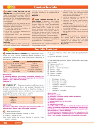 QUÍMICA202
ᕡ (ENEM – EXAME NACIONAL DO EN-
SINO MÉDIO) – Em nosso planeta, a quan-
tidade de água está estimada em 1,36 x 106
trilhões de toneladas. Desse total, calcula-se
que cerca de 95% são de água salgada e dos
5% restantes, quase a metade está retida nos
polos e geleiras.
O uso de água do mar para obtenção de água
potável ainda não é realidade em larga escala.
Isso porque, entre outras razões,
a) o custo dos processos tecnológicos de
dessalinização é muito alto.
b) não se sabe como separar adequadamente
os sais nela dissolvidos.
c) comprometeria muito a vida aquática dos
oceanos.
d) a água do mar possui materiais irremovíveis.
e) a água salgada do mar tem temperatura de
ebulição alta.
Resolução
A água potável pode ser obtida a partir da água
do mar por processos como a destilação e a
osmose reversa, porém o custo desses
processos tecnológicos de dessalinização é
muito alto.
Resposta: A
ᕢ (ENEM – EXAME NACIONAL DO EN-
SINO MÉDIO) – Segundo o poeta Carlos
Drummond de Andrade, a “água é um projeto
de viver”. Nada mais correto, se levarmos em
conta que toda água com que convivemos
carrega, além do puro e simples H2O, muitas
outras substâncias nela dissolvidas ou em
suspensão. Assim, o ciclo da água, além da
própria água, também promove o transporte e
a redistribuição de um grande conjunto de
substâncias relacionadas à dinâmica da vida.
No ciclo da água, a evaporação é um processo
muito especial, já que apenas moléculas de
H2O passam para o estado gasoso.
Desse ponto de vista, uma das consequências
da evaporação pode ser
a) a formação da chuva ácida, em regiões
poluídas, a partir de quantidades muito
pequenas de substâncias ácidas evapo-
radas juntamente com a água.
b) a perda de sais minerais, no solo, que são
evaporados juntamente com a água.
c) o aumento, nos campos irrigados, da con-
centração de sais minerais na água
presente no solo.
d) a perda, nas plantas, de substâncias indis-
pensáveis à manutenção da vida vegetal,
por meio da respiração.
e) a diminuição, nos oceanos, da salinidade
das camadas de água mais próximas da
superfície.
Resolução
Como no ciclo da água apenas moléculas de
H2O passam para o estado gasoso, a
concentração de sais minerais na água
presente no solo aumenta, uma vez que os
sais não evaporam junto com a água.
Resposta: C
ᕡ (UFRGS-RS – MODELO ENEM) – No quadro abaixo, cons-
tituído por duas colunas, aparecem alguns sistemas e os
métodos de separação dos seus componentes. Identifique a
associação correta.
RESOLUÇÃO:
É impossível separar uma mistura homogênea (solução) por
filtração e decantação. O processo de separação de uma mistura
de água e óleo é feito por decantação.
Resposta: D
ᕢ (UNICAMP-SP) – Os gases nitrogênio, oxigênio e argônio,
principais componentes do ar, são obtidos industrialmente
através da destilação fracionada do ar liquefeito. Indique a
sequência de obtenção dessas substâncias neste processo de
destilação fracionada. Justifique sua resposta.
Dados: Temperaturas de ebulição a 1,0 atm
RESOLUÇÃO:
Aquecendo ar liquefeito, o nitrogênio é o primeiro a destilar. Em
seguida vem o argônio e, em último lugar, o oxigênio.
ᕣ Dadas as informações:
I) o clorofórmio é um líquido insolúvel na água;
II) o álcool é solúvel no éter;
III) o líquido sulfeto de carbono dissolve o enxofre e não
dissolve o carvão;
IV)os gases metano e butano têm pontos de liquefação dife-
rentes.
V) água não dissolve o enxofre.
Faça a associação seguinte, relativa à separação das respec-
tivas misturas:
ቢ Água + clorofórmio
ባ Álcool + éter
ቤ Enxofre + sulfeto de carbono
ብ Enxofre + água
ቦ Metano + butano
ቧ Enxofre + carvão
ቨ Ferro + carvão
( ) Destilação simples
( ) Dissolução fracionada
( ) Liquefação fracionada
( ) Separação magnética
( ) Separação pelo funil de decantação
( ) Filtração
( ) Destilação fracionada
RESOLUÇÃO:
(3) Destilação simples
(6) Dissolução fracionada (usando sulfeto de carbono)
(5) Liquefação fracionada
(7) Separação magnética
(1) Separação pelo funil de decantação
(4) Filtração
(2) Destilação fracionada
O enxofre sólido se dissolve no sulfeto de carbono formando
mistura homogênea (solução) e são separados por destilação sim-
ples. Tendo-se a mistura dos gases metano e butano e abaixando-
se a temperatura o butano se liquefaz.
Os líquidos imiscíveis água e clorofórmio são separados por de-
cantação utilizando-se o funil de separação. Os líquidos miscíveis
álcool e éter (solução) são separados por destilação fracionada.
Substância T(°C)
argônio – 186
nitrogênio – 196
oxigênio – 183
Sistema Método de separação
a) Solução de glicose em água Filtração
b) Álcool hidratado Decantação
c) Solução de NaCl em água Decantação
d) Petróleo Destilação fracionada
e) Água + óleo Cristalização fracionada
C11A_QUIM_2013_ALICE 10/09/12 12:51 Página 202
 