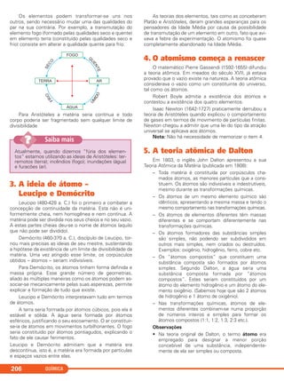 QUÍMICA206
Atualmente, quando dizemos “fúria dos elemen-
tos” estamos utilizando as ideias de Aristóteles: ter-
remotos (terra); incêndios (fogo); inundações (água)
e furacões (ar).
Saiba mais??
Os elementos podem transformar-se uns nos
outros, sendo necessário mudar uma das qualidades do
par na sua contrária. Por exemplo, a transmutação do
elemento fogo (formado pelas qualidades seco e quente)
em elemento terra (constituído pelas qualidades seco e
frio) consiste em alterar a qualidade quente para frio.
Para Aristóteles a matéria seria contínua e todo
corpo poderia ser fragmentado sem qualquer limite de
divisibilidade
3. A ideia de átomo –
Leucipo e Demócrito
Leucipo (480-428 a. C.) foi o primeiro a combater a
concepção de continuidade da matéria. Esta não é uni-
formemente cheia, nem homogênea e nem contínua. A
matéria pode ser dividida nos seus cheios e no seu vazio.
A estas partes cheias deu-se o nome de átomos (aquilo
que não pode ser dividido).
Demócrito (460-370 a. C.), discípulo de Leucipo, tor-
nou mais precisas as ideias de seu mestre, sustentando
a hipótese da existência de um limite de divisibilidade da
matéria. Uma vez atingido esse limite, os corpúsculos
obtidos – átomos – seriam indivisíveis.
Para Demócrito, os átomos tinham forma definida e
massa própria. Esse grande número de geometrias,
aliado às múltiplas maneiras como os átomos podem as-
sociar-se mecanicamente pelas suas asperezas, permite
explicar a formação de tudo que existe.
Leucipo e Demócrito interpretavam tudo em termos
de átomos.
A terra seria formada por átomos cúbicos, pois ela é
estável e sólida. A água seria formada por átomos
esféricos, justificando o seu escoamento. O ar constituir-
se-ia de átomos em movimentos turbilhonantes. O fogo
seria constituído por átomos pontiagudos, explicando o
fato de ele causar ferimentos.
Leucipo e Demócrito admitiam que a matéria era
descontínua, isto é, a matéria era formada por partículas
e espaços vazios entre elas.
As teorias dos elementos, tais como as conceberam
Platão e Aristóteles, deram grandes esperanças para os
pensadores da Idade Média por causa da possibilidade
de transmutação de um elemento em outro, fato que avi-
vava a febre da experimentação. O atomismo foi quase
completamente abandonado na Idade Média.
4. O atomismo começa a renascer
O matemático Pierre Gassendi (1592-1655) difundiu
a teoria atômica. Em meados do século XVII, já estava
provado que o vazio existe na natureza. A teoria atômica
considerava o vazio como um constituinte do universo,
tal como os átomos.
Robert Boyle admitia a existência dos átomos e
contestou a existência dos quatro elementos.
Isaac Newton (1642-1727) praticamente derrubou a
teoria de Aristóteles quando explicou o comportamento
de gases em termos de movimento de partículas finitas.
Newton chegou a admitir que uma lei do tipo da atração
universal se aplicava aos átomos.
Nota: Não há necessidade de memorizar o item 4.
5. A teoria atômica de Dalton
Em 1803, o inglês John Dalton apresentou a sua
Teoria Atômica da Matéria (publicada em 1808):
– Toda matéria é constituída por corpúsculos cha-
mados átomos, as menores partículas que a cons-
tituem. Os átomos são indivisíveis e indestrutíveis,
mesmo durante as transformações químicas.
– Os átomos de um mesmo elemento químico são
idênticos, apresentando a mesma massa e tendo o
mesmo comportamento nas transformações químicas.
– Os átomos de elementos diferentes têm massas
diferentes e se comportam diferentemente nas
transformações químicas.
– Os átomos formadores das substâncias simples
são simples, não podendo ser subdivididos em
outros mais simples, nem criados ou destruídos.
Exemplos: oxigênio, hidrogênio, ferro, cobre etc.
– Os “átomos compostos” que constituem uma
substância composta são formados por átomos
simples. Segundo Dalton, a água seria uma
substância composta formada por “átomos
compostos”. Estes seriam constituídos por um
átomo do elemento hidrogênio e um átomo do ele-
mento oxigênio. (Sabemos hoje que são 2 átomos
de hidrogênio e 1 átomo de oxigênio).
– Nas transformações químicas, átomos de ele-
mentos diferentes combinam-se numa proporção
de números inteiros e simples para formar os
átomos compostos (1:1, 1:2, 1:3, 2:3 etc.).
Observações
• Na teoria original de Dalton, o termo átomo era
empregado para designar a menor porção
concebível de uma substância, independente-
mente de ela ser simples ou composta.
C11A_QUIM_2013_ALICE 10/09/12 12:51 Página 206
 