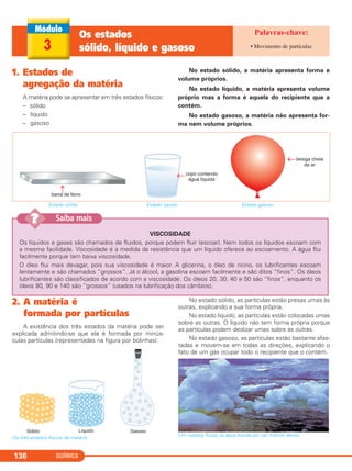 QUÍMICA136
1. Estados de
agregação da matéria
A matéria pode se apresentar em três estados físicos:
– sólido
– líquido
– gasoso
No estado sólido, a matéria apresenta forma e
volume próprios.
No estado líquido, a matéria apresenta volume
próprio mas a forma é aquela do recipiente que a
contém.
No estado gasoso, a matéria não apresenta for-
ma nem volume próprios.
3
Os estados
sólido, líquido e gasoso • Movimento de partículas
Estado sólido Estado líquido Estado gasoso
VISCOSIDADE
Os líquidos e gases são chamados de fluidos, porque podem fluir (escoar). Nem todos os líquidos escoam com
a mesma facilidade. Viscosidade é a medida da resistência que um líquido oferece ao escoamento. A água flui
facilmente porque tem baixa viscosidade.
O óleo flui mais devagar, pois sua viscosidade é maior. A glicerina, o óleo de rícino, os lubrificantes escoam
lentamente e são chamados “grossos”. Já o álcool, a gasolina escoam facilmente e são ditos “finos”. Os óleos
lubrificantes são classificados de acordo com a viscosidade. Os óleos 20, 30, 40 e 50 são “finos”, enquanto os
óleos 80, 90 e 140 são “grossos” (usados na lubrificação dos câmbios).
Saiba mais??
2. A matéria é
formada por partículas
A existência dos três estados da matéria pode ser
explicada admitindo-se que ela é formada por minús-
culas partículas (representadas na figura por bolinhas).
Os três estados físicos da matéria.
No estado sólido, as partículas estão presas umas às
outras, explicando a sua forma própria.
No estado líquido, as partículas estão colocadas umas
sobre as outras. O líquido não tem forma própria porque
as partículas podem deslizar umas sobre as outras.
No estado gasoso, as partículas estão bastante afas-
tadas e movem-se em todas as direções, explicando o
fato de um gás ocupar todo o recipiente que o contém.
Um iceberg flutua na água líquida por ser menos denso.
C11A_QUIM_2013_ALICE 10/09/12 12:50 Página 136
 