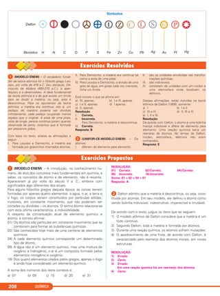QUÍMICA208
ᕡ (MODELO ENEM) – O verdadeiro funda-
dor da teoria atômica foi o filósofo grego Leu-
cipo, por volta de 478 a.C. Seu discípulo, Dé-
mocrito de Abdera (460-370 a.C.), a aper-
feiçoou e a desenvolveu. A ideia fundamental
da teoria atômica é a de que existe um limite
para se dividir a matéria, ou seja, esta é
descontínua. Para os oponentes da teoria
atômica, a matéria era contínua, isto é, um
pedaço de matéria poderia ser dividido
infinitamente, cada pedaço ocupando menos
espaço que o original. A areia de uma praia,
vista de longe, parece contínua porém quando
observada de perto, notamos que é formada
por pequenos grãos.
Com base no texto, analise as afirmações a
seguir:
I. Para Leucipo e Demócrito, a matéria era
formada por grãozinhos chamados átomos.
II. Para Demócrito, a matéria era contínua tal
como a areia de uma praia.
III. Para Leucipo e Demócrito, a divisão de uma
gota de água, em gotas cada vez menores,
tinha um limite.
Está correto o que se afirma em:
a) III, apenas. b) I e III, apenas.
c) I e II, apenas. d) I apenas.
e) II, apenas.
Resolução
I. Correta.
II. Incorreta.
Para Demócrito, a matéria é descontínua.
III. Correta.
Resposta: B
ᕢ (UNIFOR-CE-MODELO ENEM) – Os
átomos:
I. diferem de elemento para elemento.
II. são as unidades envolvidas nas transfor-
mações químicas.
III. são indivisíveis.
IV. consistem de unidades com um núcleo e
uma eletrosfera onde localizam os
elétrons.
Dessas afirmações, estão incluídas na teoria
atômica de Dalton (1808), somente:
a) I b) I e II
c) III e IV d) II, III e IV
e) I, II e III
Resolução
De acordo com Dalton, o átomo é uma bolinha
maciça indivisível e difere de elemento para
elemento. Uma reação química seria um
rearranjo de átomos. No tempo de Dalton,
núcleo, eletrosfera, elétrons não eram
conhecidos.
Resposta: E
ᕡ (MODELO ENEM) – A introdução, no conhecimento hu-
mano, de dois dos conceitos mais fundamentais em química, a
saber, os conceitos de átomo e de elemento, não é recente.
Apareceram já por volta do século V a. C., embora com
significados algo diferentes dos atuais.
Para alguns filósofos gregos daquela época, as coisas seriam
formadas por apenas quatro elementos: a água, o ar, a terra e
o fogo; os corpos seriam constituídos por partículas sólidas,
invisíveis, em constante movimento, que não poderiam ser
cortadas ou divididas – os átomos. O termo átomo relaciona-se
com esta última característica, a indivisibilidade.
A respeito da conceituação atual de elemento químico e
átomo, é correto afirmar:
01) Os átomos são partículas em constante movimento que se
combinam para formar as substâncias químicas.
02) São conhecidos hoje mais de uma centena de elementos
químicos.
04) A cada elemento químico corresponde um determinado
tipo de átomo.
08) A água não é um elemento químico, mas uma mistura de
oxigênio e hidrogênio; o ar é um composto formado pelos
elementos nitrogênio e oxigênio.
16) Dos quatro elementos citados pelos gregos, apenas o fogo
é ainda hoje considerado um elemento químico.
A soma dos números dos itens corretos é:
a) 07 b) 09 c) 15 d) 20 e) 31
RESOLUÇÃO:
01) Correto. 02)Correto. 04)Correto.
08) Incorreto. 16)Incorreto.
Soma: 01 + 02 + 04 = 07
Resposta: A
ᕢ Dalton admitiu que a matéria é descontínua, ou seja, cons-
tituída por átomos. Em seu modelo, ele definiu o átomo como
sendo bolinha indivisível, indestrutível, imperecível e imutável.
De acordo com o texto, julgue os itens que se seguem.
1) O modelo atômico de Dalton considera que a matéria é um
todo contínuo.
2) Segundo Dalton, toda a matéria é formada por átomos.
3) Durante uma reação química, os átomos sofrem mutações.
4) O apodrecimento de uma fruta, de acordo com Dalton, é
caracterizado pelo rearranjo dos átomos iniciais, em novas
estruturas.
RESOLUÇÃO:
1) Errado.
2) Certo.
3) Errado.
Em uma reação química há um rearranjo dos átomos.
4) Certo.
C11A_QUIM_2013_ALICE 10/09/12 12:51 Página 208
 