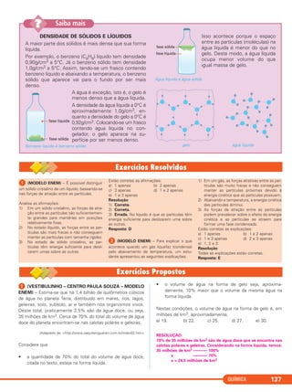 QUÍMICA 137
DENSIDADE DE SÓLIDOS E LÍQUIDOS
A maior parte dos sólidos é mais densa que sua forma
líquida.
Por exemplo, o benzeno (C6H6) líquido tem densidade
0,90g/cm3 a 5°C. Já o benzeno sólido tem densidade
1,0g/cm3 a 5°C. Assim, tendo-se um frasco contendo
benzeno líquido e abaixando a temperatura, o benzeno
sólido que aparece vai para o fundo por ser mais
denso.
A água é exceção, isto é, o gelo é
menos denso que a água líquida.
A densidade da água líquida a 0°C é
aproximadamente 1,0g/cm3, en-
quanto a densidade do gelo a 0°C é
0,92g/cm3. Colocando-se um frasco
contendo água líquida no con-
gelador, o gelo aparece na su-
perfície por ser menos denso.
Benzeno líquido e benzeno sólido.
Isso acontece porque o espaço
entre as partículas (moléculas) na
água líquida é menor do que no
gelo. Deste modo, a água líquida
ocupa menor volume do que
igual massa de gelo.
Água líquida e água sólida.
gelo água líquida
Saiba mais??
ᕡ (MODELO ENEM) – É possível distinguir
um sólido cristalino de um líquido, baseando-se
nas forças de atração entre as partículas.
Analise as afirmações:
1) Em um sólido cristalino, as forças de atra-
ção entre as partículas são suficientemen-
te grandes para mantê-las em posições
relativamente fixas.
2) No estado líquido, as forças entre as par-
tículas são mais fracas e não conseguem
manter as partículas com tamanha rigidez.
3) No estado de sólido cristalino, as par-
tículas têm energia suficiente para desli-
zarem umas sobre as outras.
Estão corretas as afirmações:
a) 1 apenas b) 2 apenas
c) 3 apenas d) 1 e 2 apenas
e) 1 e 3 apenas
Resolução
1) Correta.
2) Correta.
3) Errada. No líquido é que as partículas têm
energia suficiente para deslizarem uma sobre
as outras.
Resposta: D
ᕢ (MODELO ENEM) – Para explicar o que
acontece quando um gás liquefaz (condensa)
pelo abaixamento de temperatura, um estu-
dante apresentou as seguintes explicações:
1) Em um gás, as forças atrativas entre as par-
tículas são muito fracas e não conseguem
manter as partículas próximas devido à
energia cinética que as partículas possuem.
2) Abaixando a temperatura, a energia cinética
das partículas diminui.
3) As forças de atração entre as partículas
podem prevalecer sobre o efeito da energia
cinética e as partículas se atraem para
formar uma fase condensada.
Estão corretas as explicações:
a) 1 apenas b) 1 e 2 apenas
c) 1 e 3 apenas d) 2 e 3 apenas
e) 1, 2 e 3
Resolução
Todas as explicações estão corretas.
Resposta: E
ᕡ (VESTIBULINHO – CENTRO PAULA SOUZA – MODELO
ENEM) – Estima-se que há 1,4 bilhão de quilômetros cúbicos
de água no planeta Terra, distribuído em mares, rios, lagos,
geleiras, solo, subsolo, ar e também nos organismos vivos.
Deste total, praticamente 2,5% são de água doce, ou seja,
35 milhões de km3. Cerca de 70% do total do volume de água
doce do planeta encontram-se nas calotas polares e geleiras.
(Adaptado de: <http://www.oaquiferoguarani.com.br/index02.htm>
Considere que
• a quantidade de 70% do total do volume de água doce,
citada no texto, esteja na forma líquida.
• o volume de água na forma de gelo seja, aproxima-
damente, 10% maior que o volume da mesma água na
forma líquida.
Nestas condições, o volume de água na forma de gelo é, em
milhões de km3, aproximadamente,
a) 19. b) 22. c) 25. d) 27. e) 30.
RESOLUÇÃO:
70% de 35 milhões de km3 são de água doce que se encontra nas
calotas polares e geleiras. Considerando na forma líquida, temos:
35 milhões de km3 ––––––– 100%
x ––––––– 70%
x = 24,5 milhões de km3
C11A_QUIM_2013_ALICE 10/09/12 12:50 Página 137
 