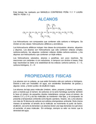Este trabajo fue realizado por MANUELA CONTRERAS PEÑA 11.1 Y LAURA
YINETH PEÑA 11.2
ALCANOS
Los hidrocarburos son compuestos que contienen sólo carbono e hidrógeno. Se
dividen en dos clases: hidrocarburos alifáticos y aromáticos.
Los hidrocarburos alifáticos incluyen tres clases de compuestos: alcanos, alquenos
y alquinos. Los alcanos son hidrocarburos que sólo contienen enlaces simples
carbono-carbono, los alquenos contienen enlaces dobles carbono-carbono, y los
alquinos son hidrocarburos que contienen un triple enlace.
Los hidrocarburos saturados, alcanos o parafinas, son poco reactivos. No
reaccionan con oxidantes ni con reductores, ni tampoco con ácidos ni bases. Está
bajo reactividad se debe a la estabilidad de los enlaces carbono-carbono, C – C,
carbono-hidrógeno, C – H
PROPIEDADES FISICAS
Los alcanos son no polares, ya que están formados sólo por carbono e hidrógeno.
Debido a esto son insolubles en agua, son excelentes disolventes de grasas y
algunas ceras. y tienen puntos de ebullición bajos.
Los alcanos de bajo peso molecular (metano, etano, propano y butano) son gases,
pero a medida que el número de carbonos en la serie homóloga aumenta también
lo hace el número de pequeños dipolos instantáneos porque crece el número de
enlaces C-C y C-H y así las moléculas se mantienen más fijas, y el compuesto se
presenta a temperatura ambiente como líquido (pentano, hexano, etc.) y los alcanos
con más de 18 átomos de carbono son sólidos a temperatura ambiente. Dela misma
manera al aumentar el tamaño de la molécula se incrementa el punto de fusión,
ebullición, así como la densidad. Los alcanos tienen una baja densidad, la cual crece
al aumentar el peso molecular. Sin embargo, siempre su valor es menor que la
densidad del agua.
 