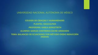 UNIVERSIDAD NACIONAL AUTÓNOMA DE MÉXICO
COLEGIO DE CIENCIAS Y HUMANIDADES
PLANTEL: NAUCALPAN
PROFESORA: KARLA GOROZTIETA
ALUMNO: GARCIA CONTRERAS DAVID ARMANDO
TEMA: BALANCEO DE ECUACIONES POR MÉTODO OXIDO REDUCCIÓN
(REDOX)
 