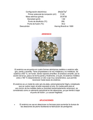 Configuración electrónica [Ne]3s2
3p3
Primer potencial de ionización (eV) 11,00
Masa atómica (g/mol) 30,9738
Densidad (g/ml) 1,82
Punto de ebullición (ºC) 280
Punto de fusión (ºC) 44,2
Descubridor Hennig Brandt en 1669
ARSENICO
El arsénico se encuentra en cuatro formas alotrópicas metálica o arsénico alfa,
gris, parda y amarilla. Tiene propiedades a la vez metálicas y no metálicas. Se
sublima a 450 °C, sin fundir, dando vapores amarillos. El arsénico amarillo, por la
acción de la luz, pasa a la forma parda y finalmente, a la gris. El arsénico metálico
arde a 180 °C desprendiendo un olor a ajo muy característico, que permite
reconocer hasta tazas de arsénico.
El arsénico es un metal de color gris de plata, extremadamente frágil y cristalizado
que se vuelve negro al estar expuesto al aire. Es inadecuado para el
uso común de los metales dada su toxicidad (extremadamente venenoso). es
considerado como un elemento perjudicial en las aleaciones, ya que tiende a bajar
el punto de fusión y a causar fragilidad.
APLICACIONES
 El arsénico se usa en aleaciones no ferrosas para aumentar la dureza de
las aleaciones de plomo facilitando la fabricación de perdigones
 