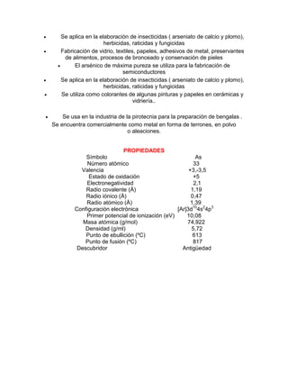  Se aplica en la elaboración de insecticidas ( arseniato de calcio y plomo),
herbicidas, raticidas y fungicidas
 Fabricación de vidrio, textiles, papeles, adhesivos de metal, preservantes
de alimentos, procesos de bronceado y conservación de pieles
 El arsénico de máxima pureza se utiliza para la fabricación de
semiconductores
 Se aplica en la elaboración de insecticidas ( arseniato de calcio y plomo),
herbicidas, raticidas y fungicidas
 Se utiliza como colorantes de algunas pinturas y papeles en cerámicas y
vidriería..
 Se usa en la industria de la pirotecnia para la preparación de bengalas .
Se encuentra comercialmente como metal en forma de terrones, en polvo
o aleaciones.
PROPIEDADES
Símbolo As
Número atómico 33
Valencia +3,-3,5
Estado de oxidación +5
Electronegatividad 2,1
Radio covalente (Å) 1,19
Radio iónico (Å) 0,47
Radio atómico (Å) 1,39
Configuración electrónica [Ar]3d10
4s2
4p3
Primer potencial de ionización (eV) 10,08
Masa atómica (g/mol) 74,922
Densidad (g/ml) 5,72
Punto de ebullición (ºC) 613
Punto de fusión (ºC) 817
Descubridor Antigüedad
 