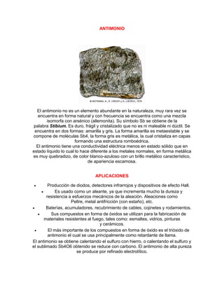 ANTIMONIO
El antimonio no es un elemento abundante en la naturaleza, muy rara vez se
encuentra en forma natural y con frecuencia se encuentra como una mezcla
isomorfa con arsénico (allemonita). Su símbolo Sb se obtiene de la
palabra Stibium. Es duro, frágil y cristalizado que no es ni maleable ni dúctil. Se
encuentra en dos formas: amarilla y gris. La forma amarilla es metaestable y se
compone de moléculas Sb4, la forma gris es metálica, la cual cristaliza en capas
formando una estructura romboédrica.
El antimonio tiene una conductividad eléctrica menos en estado sólido que en
estado líquido lo cual lo hace diferente a los metales normales, en forma metálica
es muy quebradizo, de color blanco-azuloso con un brillo metálico característico,
de apariencia escamosa.
APLICACIONES
 Producción de diodos, detectores infrarrojos y dispositivos de efecto Hall.
 Es usado como un aleante, ya que incrementa mucho la dureza y
resistencia a esfuerzos mecánicos de la aleación. Aleaciones como
Peltre, metal antifricción (con estaño), etc.
 Baterías, acumuladores, recubrimiento de cables, cojinetes y rodamientos.
 Sus compuestos en forma de óxidos se utilizan para la fabricación de
materiales resistentes al fuego, tales como: esmaltes, vidrios, pinturas
y cerámicos.
 El más importante de los compuestos en forma de óxido es el trióxido de
antimonio el cual se usa principalmente como retardante de llama.
El antimonio se obtiene calentando el sulfuro con hierro, o calentando el sulfuro y
el sublimado Sb4O6 obtenido se reduce con carbono. El antimonio de alta pureza
se produce por refinado electrolítico.
 