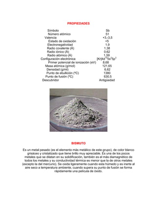 PROPIEDADES
Símbolo Sb
Número atómico 51
Valencia +3,-3,5
Estado de oxidación +5
Electronegatividad 1,9
Radio covalente (Å) 1,38
Radio iónico (Å) 0,62
Radio atómico (Å) 1,59
Configuración electrónica [Kr]4d10
5s2
5p3
Primer potencial de ionización (eV) 8,68
Masa atómica (g/mol) 121,65
Densidad (g/ml) 6,62
Punto de ebullición (ºC) 1380
Punto de fusión (ºC) 630,5
Descubridor Antigüedad
BISMUTO
Es un metal pesado (es el elemento más metálico de este grupo), de color blanco
grisáceo y cristalizado que tiene brillo muy apreciable. Es una de los pocos
metales que se dilatan en su solidificación, también es el más diamagnético de
todos los metales y su conductividad térmica es menor que la de otros metales
(excepto la del mercurio). Se oxida ligeramente cuando esta húmedo y es inerte al
aire seco a temperatura ambiente, cuando supera su punto de fusión se forma
rápidamente una película de óxido.
 