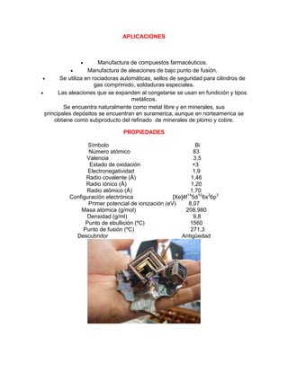 APLICACIONES
 Manufactura de compuestos farmacéuticos.
 Manufactura de aleaciones de bajo punto de fusión.
 Se utiliza en rociadoras automáticas, sellos de seguridad para cilindros de
gas comprimido, soldaduras especiales.
 Las aleaciones que se expanden al congelarse se usan en fundición y tipos
metálicos.
Se encuentra naturalmente como metal libre y en minerales, sus
principales depósitos se encuentran en suramerica, aunque en norteamerica se
obtiene como subproducto del refinado de minerales de plomo y cobre.
PROPIEDADES
Símbolo Bi
Número atómico 83
Valencia 3,5
Estado de oxidación +3
Electronegatividad 1,9
Radio covalente (Å) 1,46
Radio iónico (Å) 1,20
Radio atómico (Å) 1,70
Configuración electrónica [Xe]4f14
5d10
6s2
6p3
Primer potencial de ionización (eV) 8,07
Masa atómica (g/mol) 208,980
Densidad (g/ml) 9,8
Punto de ebullición (ºC) 1560
Punto de fusión (ºC) 271,3
Descubridor Antigüedad
 
