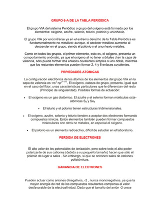 GRUPO 6-A DE LA TABLA PERIODICA
El grupo VIA del sistema Periódico o grupo del oxígeno está formado por los
elementos: oxígeno, azufre, selenio, telurio, polonio y ununhexio.
El grupo VIA por encontrarse ya en el extremo derecho de la Tabla Periódica es
fundamentalmente no-metálico; aunque, el carácter metálico aumente al
descender en el grupo, siendo el polonio y el ununhexio metales.
Como en todos los grupos, el primer elemento, esto es, el oxígeno, presenta un
comportamiento anómalo, ya que el oxígeno al no tener orbitales d en la capa de
valencia, sólo puede formar dos enlaces covalentes simples o uno doble, mientras
que los restantes elementos pueden formar 2, 4 y 6 enlaces covalentes.
PRPIEDADES ATOMICAS
La configuración electrónica de los átomos de los elementos del grupo VIA en la
capa de valencia es: ns2
np2+1+1
. El oxígeno, cabeza de grupo, presenta, igual que
en el caso del flúor, unas características particulares que le diferencian del resto
(Principio de singularidad). Posibles formas de actuación:
 El oxígeno es un gas diatómico. El azufre y el selenio forman moléculas octa-
atómicas S8 y Se8
 El telurio y el polonio tienen estructuras tridimensionales.
 El oxígeno, azufre, selenio y telurio tienden a aceptar dos electrones formando
compuestos iónicos. Estos elementos también pueden formar compuestos
moleculares con otros no metales, en especial el oxígeno.
 El polonio es un elemento radioactivo, difícil de estudiar en el laboratorio.
PERDIDA DE ELECTRONES
El alto valor de los potenciales de ionización, pero sobre todo el alto poder
polarizante de sus cationes (debido a su pequeño tamaño) hacen que sólo el
polonio dé lugar a sales . Sin embargo, sí que se conocen sales de cationes
poliatómicos.
GANANCIA DE ELECTRONES
Pueden actuar como aniones dinegativos, -2 , nunca mononegativos, ya que la
mayor energía de red de los compuestos resultantes compensa el valor
desfavorable de la electroafinidad. Dado que el tamaño del anión -2 crece
 