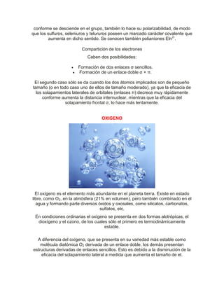 conforme se desciende en el grupo, también lo hace su polarizabilidad, de modo
que los sulfuros, seleniuros y telururos poseen un marcado carácter covalente que
aumenta en dicho sentido. Se conocen también polianiones Eln2-
.
Compartición de los electrones
Caben dos posibilidades:
 Formación de dos enlaces σ sencillos.
 Formación de un enlace doble σ + π.
El segundo caso sólo se da cuando los dos átomos implicados son de pequeño
tamaño (o en todo caso uno de ellos de tamaño moderado), ya que la eficacia de
los solapamientos laterales de orbitales (enlaces π) decrece muy rápidamente
conforme aumenta la distancia internuclear, mientras que la eficacia del
solapamiento frontal σ, lo hace más lentamente.
OXIGENO
El oxígeno es el elemento más abundante en el planeta tierra. Existe en estado
libre, como O2, en la atmósfera (21% en volumen), pero también combinado en el
agua y formando parte diversos óxidos y oxosales, como silicatos, carbonatos,
sulfatos, etc.
En condiciones ordinarias el oxígeno se presenta en dos formas alotrópicas, el
dioxígeno y el ozono, de los cuales sólo el primero es termodinámicamente
estable.
A diferencia del oxígeno, que se presenta en su variedad más estable como
molécula diatómica O2 derivada de un enlace doble, los demás presentan
estructuras derivadas de enlaces sencillos. Esto es debido a la disminución de la
eficacia del solapamiento lateral a medida que aumenta el tamaño de el.
 