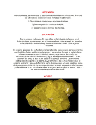OBTENCION
Industrialmente, se obtiene de la destilación fraccionada del aire líquido. A escala
de laboratorio, existen diversos métodos de obtención:
1) Electrólisis de disoluciones acuosas alcalinas.
2) Descomposición catalítica de H2O2.
3) Descomposición térmica de cloratos.
APLICACIÓN
Como oxígeno molecular (O2 ) se utiliza en la industria del acero, en el
tratamiento de aguas negras, en el blanqueado de pulpa y papel, en sopletes
oxiacetilénicos, en medicina y en numerosas reacciones como agente
oxidante.
El oxígeno gaseoso, O2 es fundamental para la vida; es necesario para quemar los
combustibles fosiles y obtener asi energia, y se requiere durante el metabolismo
urbano para quemar carbohidratos. en ambos procesos, los productos
secundarios son dióxido de carbono y agua. el oxigeno constituye el 21 % en
volumen del aire y el 49.5 % en peso de la corteza terrestre. La otro forma
alotropica del oxigeno es el ozono, cuya formula es o3 es mas reactivo que el
oxigeno ordinario y se puede formar a partir de oxigeno en un arco electrico, como
el descargador a distancia de un motor electrico, tambien se puede producir ozono
por la acción de la luz ultravioleta sobre el oxigeno; esto explica el aroma " fresco
del aire durante las tormentas electricas".
AZUFRE
 