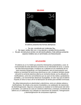 SELENIO
El selenio presenta tres formas alotrópicas:
 Se rojo: constituido por moléculas Se8.
 Se negro: anillos Sen con n muy grande y variable (forma amorfa).
 Se gris: de estructura similar a la del azufre plástico. Este alótropo presenta
aspecto metálico (es un semimetal) y es fotoconductor.
APLICACIÓN
El selenio es un no metal que presenta interesantes propiedades y usos. la
conductividad de este elemento aumenta con la intensidad de la luz. a causa
de esta fotoconductividad, el selenio se a utilizado en los medidores de luz
para camaras fotograficas y en fotocopiadoras, pero la preocupación que
origina su toxicidad ha hecho que disminuya su uso. el selenio tambien puede
convertir la corriente electrica alterna en corriente directa; se ha utilizado en
rectificadores, como los convertidores que se usan en los radios y grabadores
portátiles, y en herramientas electricas recargables. el color rojo que el selenio
imparte al vidrio lo hace util en la fabricación de lentes para señales luminosas.
Se utiliza básicamente en electricidad y electrónica, como en células solares y
rectificadores. Se añade a los aceros inoxidables y es catalizador de reacciones
de deshidrogenación. Algunos compuestos se emplean en la fabricación del vidrio
y esmaltes. Los sulfuros se usan en medicina veterinaria y champús. El dióxido de
selenio es un catalizador muy utilizado en reacciones de oxidación, hidrogenación
y deshidrogenación de compuesos orgánicos.
 