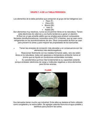 GRUPO 7- A DE LA TABLA PERIODICA
Los elementos de la tabla periodica que componen al grupo de los halógenos son:
 Flúor (F)
 Cloro (Cl)
 Bromo (Br)
 Iodo (I)
 Astato (At)
Son elementos muy reactivos, nunca se encuentran libres en la naturaleza. Tienen
siete electrones de valencia y una fuerte tendencia a ganar un electrón.
El flúor es un gas amarillo pálido que se emplea para producir compuestos
llamados clorofluorocarbonos, conocidos como CFC o freones, que se usan como
refrigerantes en los acondicionadores de aire. Otros compuestos de flúor se usan
para prevenir la caries y para mejorar las propiedades de los lubricantes
 Tienen las energías de ionización más elevadas y en consecuencia son los
elementos más electronegativos.
 Reaccionan fácilmente con los metales formando sales, rara vez están
libres en la naturaleza, todos son gaseosos a temperatura ambiente menos el
bromo que es líquido en condiciones ambientales normales.
 Su característica química más fundamental es su capacidad oxidante
porque arrebatan electrones de carga y moléculas negativas a otros elementos
para formar aniones.
FLUOR
Sus derivados tienen mucho uso industrial. Entre ellos se destaca el freón utilizado
como congelante y la resina teflón. Se agregan además fluoruros al agua potable y
detríficos para prevenir las caries.
 