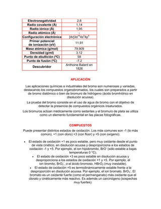 Electronegatividad 2,8
Radio covalente (Å) 1,14
Radio iónico (Å) 1,95
Radio atómico (Å) -
Configuración electrónica [Ar]3d10
4s2
4p5
Primer potencial
de ionización (eV)
11,91
Masa atómica (g/mol) 79,909
Densidad (g/ml) 3,12
Punto de ebullición (ºC) 58
Punto de fusión (ºC) -7,2
Descubridor
Anthoine Balard en
1826
APLICACIÓN
Las aplicaciones químicas e industriales del bromo son numerosas y variadas,
destacando los compuestos organobromados, los cuales son preparados a partir
de bromo diatómico o bien de bromuro de hidrógeno (ácido bromhídrico en
disolución acuosa).
La prueba del bromo consiste en el uso de agua de bromo con el objetivo de
detectar la presencia de compuestos orgánicos insaturados.
Los bromuros actúan médicamente como sedantes y el bromuro de plata se utiliza
como un elemento fundamental en las placas fotográficas.
COMPUESTOS
Puede presentar distintos estados de oxidación. Los más comunes son -1 (lo más
común), +1 (con cloro) +3 (con flúor) y +5 (con oxígeno).
 El estado de oxidación +1 es poco estable, pero muy oxidante desde el punto
de vista cinético, en disolución acuosa y desproporciona a los estados de
oxidación -1 y +5. Por ejemplo, el ion hipobromito, BrO-
(sólo estable a bajas
temperaturas 0 °C).
 El estado de oxidación +3 es poco estable en disolución acuosa y
desproporciona a los estados de oxidación +1 y +5. Por ejemplo, el
ion bromito, BrO2
-
, o el ácido bromoso, HBrO2 (muy inestable).
 El estado de oxidación +5 es termodinámicamente estable frente a la
desproporción en disolución acuosa. Por ejemplo, el ion bromato, BrO3
-
. El
bromato es un oxidante fuerte (como el permanganato) más oxidante que el
clorato y cinéticamente más reactivo. Es además un carcinógeno (sospechas
muy fuertes).
 
