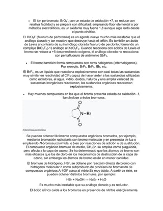  El ion perbromato, BrO4
-
, con un estado de oxidación +7, se reduce con
relativa facilidad y se prepara con dificultad: empleando flúor elemental o por
métodos electrolíticos, es un oxidante muy fuerte 1,8 aunque algo lento desde
el punto cinético.
El BrO3F (fluoruro de perbromilo) es un agente nuevo mucho más inestable que el
análogo clorado y tan reactivo que destruye hasta el teflón. Es también un ácido
de Lewis al contrario de su homólogo clorado fluoruro de perclorilo, formando un
complejo BrO3F2(-1) análogo al XeO3F2. Cuando reacciona con ácidos de Lewis el
bromo se reduce a +5 desprendiendo oxígeno, el análogo clorado no reaccciona
con pentafluoruro de antimonio SbF5.
 El bromo también forma compuestos con otros halógenos (interhalógenos).
Por ejemplo, BrF5, BrF3, IBr, etc.
El BrF5, es un líquido que reacciona explosivamente con casi todas las sustancias
muy similar en reactividad al ClF3 capaz de hacer arder a las sustancias utilizadas
como extintores, el agua, vidrio, óxidos, haluros y una amplia variedad de
sustancias inorgánicas reaccionan, las sustancias orgánicas reaccionan
explosivamente.
 Hay muchos compuestos en los que el bromo presenta estado de oxidación -1,
llamándose a éstos bromuros.
N-bromosuccinimida
Se pueden obtener fácilmente compuestos orgánicos bromados, por ejemplo,
mediante bromación radicalaria con bromo molecular y en presencia de luz o
empleando N-bromosuccinimida, o bien por reacciones de adición o de sustitución.
El compuesto orgánico bromuro de metilo, CH3Br, se emplea como plaguicida,
pero afecta a la capa de ozono. Se ha determinado que los átomos de bromo son
más eficaces que los de cloro en los mecanismos de destrucción de la capa de
ozono, sin embargo los átomos de bromo están en menor cantidad.
El bromuro de hidrógeno, HBr, se obtiene por reacción directa de bromo con
hidrógeno molecular o como subproducto de procesos de bromación de
compuestos orgánicos.A 400º ataca al vidrio.Es muy ácido. A partir de éste, se
pueden obtener distintos bromuros, por ejemplo:
HBr + NaOH → NaBr + H2O
Es mucho más inestable que su análogo clorado y es reductor.
El ácido nítrico oxida a los bromuros en presencia de nitritos enérgicamente.
 