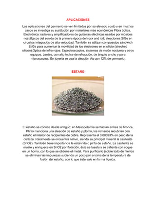 APLICACIONES
Las aplicaciones del germanio se ven limitadas por su elevado costo y en muchos
casos se investiga su sustitución por materiales más económicos Fibra óptica.
Electrónica: radares y amplificadores de guitarras eléctricas usados por músicos
nostálgicos del sonido de la primera época del rock and roll; aleaciones SiGe en
circuitos integrados de alta velocidad. También se utilizan compuestos sándwich
Si/Ge para aumentar la movilidad de los electrones en el silicio (streched
silicon).Óptica de infrarrojos: Espectroscopios, sistemas de visión nocturna y otros
equipos. Lentes, con alto índice de refracción, de ángulo ancho y para
microscopios. En joyería se usa la aleación Au con 12% de germanio.
ESTAÑO
El estaño se conoce desde antiguo: en Mesopotamia se hacían armas de bronce,
Plinio menciona una aleación de estaño y plomo, los romanos recubrían con
estaño el interior de recipientes de cobre. Representa el 0,00023% en peso de la
corteza. Raramente se encuentra nativo, siendo su principal mineral la casiterita
(SnO2). También tiene importancia la estannita o pirita de estaño. La casiterita se
muele y enriquece en SnO2 por flotación, éste se tuesta y se calienta con coque
en un horno, con lo que se obtiene el metal. Para purificarlo (sobre todo de hierro)
se eliminan las impurezas subiendo un poco por encima de la temperatura de
fusión del estaño, con lo que éste sale en forma líquida.
 