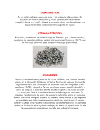 CARACTERISTICAS
Es un metal, maleable, que no se oxida y es resistente a la corrosión. Se
encuentra en muchas aleaciones y se usa para recubrir otros metales
protegiéndolos de la corrosión. Una de sus características más llamativas es que
bajo determinadas condiciones forma la peste del estaño.
FORMAS ALOTROPICAS
El estaño puro tiene dos variantes alotrópicas: El estaño gris, polvo no metálico,
conductor, de estructura cúbica y estable a temperaturas inferiores a 13,2 °C, que
es muy frágil y tiene un peso específico más bajo que el blanco.
APLICACIONES
Se usa como revestimiento protector del cobre, del hierro y de diversos metales
usados en la fabricación de latas de conserva. También se usa para disminuir la
fragilidad del vidrio. Los compuestos de estaño se usan para fungicidas, tintes,
dentífricos (SnF2) y pigmentos. Se usa para hacer bronce, aleación de estaño y
cobre. Se usa para la soldadura blanda, aleado con plomo. Se usa en aleación
con plomo para fabricar la lámina de los tubos de los órganos musicales. En
etiquetas. Recubrimiento de acero. Se usa como material de aporte en soldadura
blanda con cautín, bien puro o aleado. La directiva RoHS prohíbe el uso de plomo
en la soldadura de determinados aparatos eléctricos y electrónicos. El estaño
también se utiliza en la industria de la cerámica para la fabricación de los esmaltes
cerámicos. Su función es la siguiente: en baja y en alta es un o pacificante. En alta
la proporción del porcentaje es más alto que en baja temperatura.
 