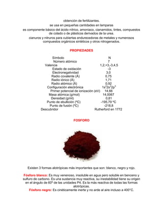 obtención de fertilizantes.
se usa en pequeñas cantidades en lamparas
es componente básico del ácido nítrico, amoniaco, cianamidos, tintes, compuestos
de colado o de plásticos derivados de la urea.
cianuros y nitruros para cubiertas endurecedoras de metales y numerosos
compuestos orgánicos sintéticos y otros nitrogenados.
PROPIEDADES
Símbolo N
Número atómico 7
Valencia 1,2,+3,-3,4,5
Estado de oxidación -3
Electronegatividad 3,0
Radio covalente (Å) 0,75
Radio iónico (Å) 1,71
Radio atómico (Å) 0,92
Configuración electrónica 1s2
2s2
2p3
Primer potencial de ionización (eV) 14,66
Masa atómica (g/mol) 14,0067
Densidad (g/ml) 0,81
Punto de ebullición (ºC) -195,79 ºC
Punto de fusión (ºC) -218,8
Descubridor Rutherford en 1772
FOSFORO
Existen 3 formas alotrópicas más importantes que son: blanco, negro y rojo.
Fósforo blanco: Es muy venenoso, insoluble en agua pero soluble en benceno y
sulfuro de carbono. Es una sustancia muy reactiva, su inestabilidad tiene su origen
en el ángulo de 60º de las unidades P4. Es la más reactiva de todas las formas
alotrópicas.
Fósforo negro: Es cinéticamente inerte y no arde al aire incluso a 400°C.
 