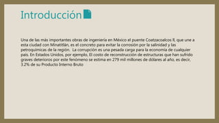 Introducción📄
Una de las más importantes obras de ingeniería en México el puente Coatzacoalcos ll, que une a
esta ciudad con Minatitlán, es el concreto para evitar la corrosión por la salinidad y las
petroquímicas de la región. La corrupción es una pesada carga para la economía de cualquier
país. En Estados Unidos, por ejemplo, El costo de reconstrucción de estructuras que han sufrido
graves deterioros por este fenómeno se estima en 279 mil millones de dólares al año, es decir,
3.2% de su Producto Interno Bruto
 
