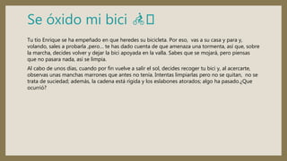 Se óxido mi bici 🚴🏻
Tu tío Enrique se ha empeñado en que heredes su bicicleta. Por eso, vas a su casa y para y,
volando, sales a probarla ,pero… te has dado cuenta de que amenaza una tormenta, así que, sobre
la marcha, decides volver y dejar la bici apoyada en la valla. Sabes que se mojará, pero piensas
que no pasara nada, así se limpia.
Al cabo de unos días, cuando por fin vuelve a salir el sol, decides recoger tu bici y, al acercarte,
observas unas manchas marrones que antes no tenía. Intentas limpiarlas pero no se quitan, no se
trata de suciedad; además, la cadena está rígida y los eslabones atorados; algo ha pasado.¿Que
ocurrió?
 