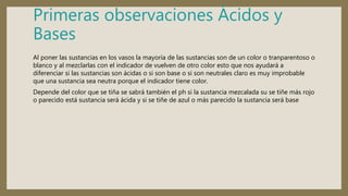 Primeras observaciones Ácidos y
Bases
Al poner las sustancias en los vasos la mayoría de las sustancias son de un color o tranparentoso o
blanco y al mezclarlas con el indicador de vuelven de otro color esto que nos ayudará a
diferenciar si las sustancias son ácidas o si son base o si son neutrales claro es muy improbable
que una sustancia sea neutra porque el indicador tiene color.
Depende del color que se tiña se sabrá también el ph si la sustancia mezcalada su se tiñe más rojo
o parecido está sustancia será ácida y si se tiñe de azul o más parecido la sustancia será base
 