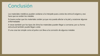 Conclusión
Los materiales metálicos pueden oxidarse a la interpele pues a estos les entra el oxígeno y eso
hace que se oxiden los metales.
Es bueno evitar que los materiales oxiden ya que nos pueda afectar a la piel y ocasionar algunas
enfermedades
A veces también por los tipos de clima los materiales pueden llegar a corroerse, por su forma
estructural también puede llegar a esta
O una cosa tan simple como el polvo con lleva a la corrosión de algunos metales
 