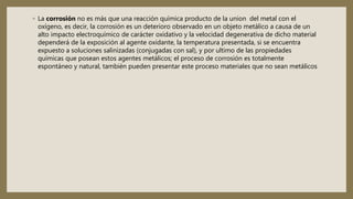 ◦ La corrosión no es más que una reacción química producto de la union del metal con el
oxígeno, es decir, la corrosión es un deterioro observado en un objeto metálico a causa de un
alto impacto electroquímico de carácter oxidativo y la velocidad degenerativa de dicho material
dependerá de la exposición al agente oxidante, la temperatura presentada, si se encuentra
expuesto a soluciones salinizadas (conjugadas con sal), y por ultimo de las propiedades
químicas que posean estos agentes metálicos; el proceso de corrosión es totalmente
espontáneo y natural, también pueden presentar este proceso materiales que no sean metálicos
 