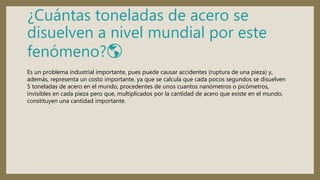 ¿Cuántas toneladas de acero se
disuelven a nivel mundial por este
fenómeno?🌎
Es un problema industrial importante, pues puede causar accidentes (ruptura de una pieza) y,
además, representa un costo importante, ya que se calcula que cada pocos segundos se disuelven
5 toneladas de acero en el mundo, procedentes de unos cuantos nanómetros o picómetros,
invisibles en cada pieza pero que, multiplicados por la cantidad de acero que existe en el mundo,
constituyen una cantidad importante.
 