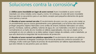 Soluciones contra la corrosión🔧
1.-Utilice acero inoxidable en lugar de acero normal. Acero inoxidable es acero normal
mezclado con otros metales como níquel y cromo. Sin embargo, el coste del acero inoxidable
hace que éste no sea práctico para un uso diario, excepto para pequeños elementos de ajuste
como pernos y tuercas.
2.-Recubra el acero normal con zinc. El recubrimiento de acero con zinc, que es otro metal, es
un procedimiento que se conoce generalmente como galvanizado y es la forma más normal de
proteger pequeños objetos fabricados como anillas de amarre, bolardos fabricados con tubos,
pernos, mordazas, cadenas, grilletes, tuberías de agua, etc. Los materiales a recubrir se sumergen
normalmente en un baño de zinc fundido en talleres especializados. Una vez un objeto se ha
sumergido en zinc en caliente no se debe realizar ningún trabajo de soldado, corte o taladrado, ya
que esto destruiría la integridad del recubrimiento de protección.
3.-Recubra el acero normal con plásticos especiales. El recubrimiento del acero con plásticos
especiales resistentes al desgaste constituye otra forma de protección contra la corrosión; sin
embargo, el alto coste que implica el proceso de recubrimiento (en talleres especializados) hace
que este método no sea práctico para uso diario.
 