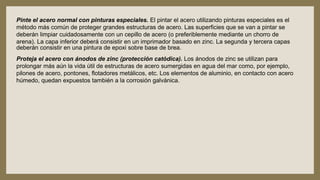 Pinte el acero normal con pinturas especiales. El pintar el acero utilizando pinturas especiales es el
método más común de proteger grandes estructuras de acero. Las superficies que se van a pintar se
deberán limpiar cuidadosamente con un cepillo de acero (o preferiblemente mediante un chorro de
arena). La capa inferior deberá consistir en un imprimador basado en zinc. La segunda y tercera capas
deberán consistir en una pintura de epoxi sobre base de brea.
Proteja el acero con ánodos de zinc (protección catódica). Los ánodos de zinc se utilizan para
prolongar más aún la vida útil de estructuras de acero sumergidas en agua del mar como, por ejemplo,
pilones de acero, pontones, flotadores metálicos, etc. Los elementos de aluminio, en contacto con acero
húmedo, quedan expuestos también a la corrosión galvánica.
 