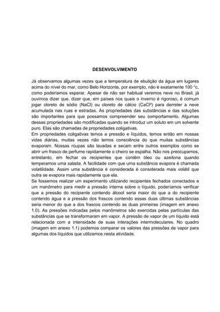 DESENVOLVIMENTO
Já observamos algumas vezes que a temperatura de ebulição da água em lugares
acima do nível do mar, como Belo Horizonte, por exemplo, não é exatamente 100 °c,
como poderíamos esperar. Apesar de não ser habitual veremos neve no Brasil, já
ouvimos dizer que, dizer que, em países nos quais o inverno é rigoroso, é comum
jogar cloreto de sódio (NaCl) ou cloreto de cálcio (CaCl²) para derreter a neve
acumulada nas ruas e estradas. As propriedades das substâncias e das soluções
são importantes para que possamos compreender seu comportamento. Algumas
dessas propriedades são modificadas quando se introduz um soluto em um solvente
puro. Elas são chamadas de propriedades coligativas.
Em propriedades coligativas temos a pressão e líquidos, temos então em nossas
vidas diárias, muitas vezes não temos consciência do que muitas substâncias
evaporam. Nossas roupas são lavadas e secam entre outros exemplos como se
abrir um frasco de perfume rapidamente o cheiro se espalha. Não nos preocupamos,
entretanto, em fechar os recipientes que contêm óleo ou azeitona quando
temperamos uma salada. A facilidade com que uma substância evapora é chamada
volatilidade. Assim uma substância é considerada é considerada mais volátil que
outra se evapora mais rapidamente que ela.
Se fossemos realizar um experimento utilizando recipientes fechados conectados e
um manômetro para medir a pressão interna sobre o líquido, poderíamos verificar
que a pressão do recipiente contendo álcool seria maior do que a do recipiente
contendo água e a pressão dos frascos contendo essas duas últimas substâncias
seria menor do que a dos frascos contendo as duas primeiras (imagem em anexo
1.0). As pressões indicadas pelos manômetros são exercidas pelas partículas das
substâncias que se transformaram em vapor. A pressão de vapor de um líquido está
relacionada com a intensidade de suas interações intermoleculares. No quadro
(imagem em anexo 1.1) podemos comparar os valores das pressões de vapor para
algumas dos líquidos que utilizamos nesta atividade.
 