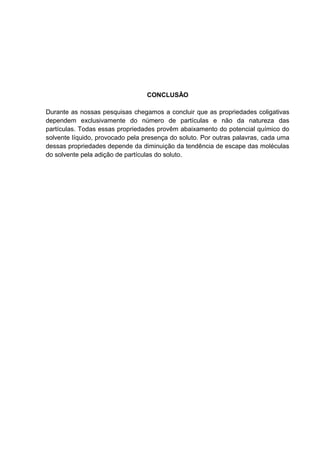 CONCLUSÃO
Durante as nossas pesquisas chegamos a concluir que as propriedades coligativas
dependem exclusivamente do número de partículas e não da natureza das
partículas. Todas essas propriedades provêm abaixamento do potencial químico do
solvente líquido, provocado pela presença do soluto. Por outras palavras, cada uma
dessas propriedades depende da diminuição da tendência de escape das moléculas
do solvente pela adição de partículas do soluto.
 