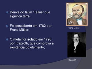  Deriva do latim “Tellus” que
significa terra.
 Foi descoberto em 1782 por
Franz Müller;
 O metal foi isolado em 1798
por Klaproth, que comprova a
existência do elemento;
Franz Müller
Klaproth
 