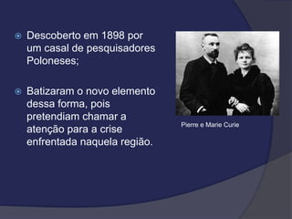 Descoberto em 1898 por
um casal de pesquisadores
Poloneses;
 Batizaram o novo elemento
dessa forma, pois
pretendiam chamar a
atenção para a crise
enfrentada naquela região.
Pierre e Marie Curie
 