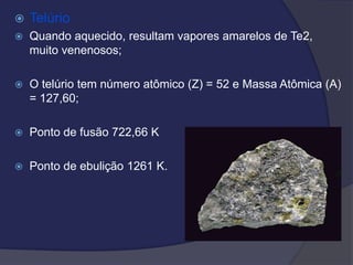  Telúrio
 Quando aquecido, resultam vapores amarelos de Te2,
muito venenosos;
 O telúrio tem número atômico (Z) = 52 e Massa Atômica (A)
= 127,60;
 Ponto de fusão 722,66 K
 Ponto de ebulição 1261 K.
 